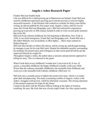 Angela s Ashes Research Paper
Frankie McCourt frankle frank
Life was difficult for a child growing up in Depression era Ireland. Frank McCourt
used his childhood experiences growing up in extreme poverty to write his highly
successful memoirs. A late bloomer who worked as a teacher for thirty years before
writing, he did not publish his first major work, Angela s Ashes, until he was 66
years old ( Frank McCourt Biography.com ). McCourt utilized his experiences
growing up in poverty in 20th century Ireland in order to write several gritty memoirs
late in his life.
McCourt lived a dismal childhood, his life beginning in Brooklyn, New York in
1930, to two Irish immigrants ( Frank McCourt Biography.com ; Frank McCourt ).
His father Malachy was an alcoholic ex IRA fighter, ... Show more content on
Helpwriting.net ...
McCourt later decides to follow this advice, and by saving up, and through stealing,
he manages to pay for his trip (McCourt). Despite the debatable morality surrounding
his methods, his assertiveness and willingness to take action paid off and he got the
improved lifestyle he sought for.
Throughout Angela s Ashes, the author takes a sarcastic and pessimistic approach to
telling his story. This is evidenced in the quote:
When I look back on my childhood I wonder how I survived at all. It was, of
course, a miserable childhood: the happy childhood is hardly worth your while.
Worse than the ordinary miserable childhood is the miserable Irish childhood, and
worse yet is the miserable Irish Catholic childhood. (McCourt 11)
McCourt uses a comedic prose to lighten the mood in his story, which is in reality
quite dark and depressing. The main overarching conflict of Angela s Ashes is the
author s struggles with poverty, which he ultimately overcame. The closing statement
of the memoir expresses his hope for the future:
I stand on the deck with the Wireless Officer looking at the lights of America
twinkling. He says, My God, that was a lovely night, Frank. Isn t this a great country
 