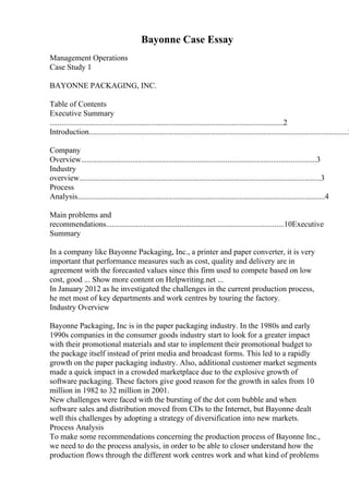 Bayonne Case Essay
Management Operations
Case Study 1
BAYONNE PACKAGING, INC.
Table of Contents
Executive Summary
......................................................................................................................2
Introduction...................................................................................................................................2
Company
Overview.......................................................................................................................3
Industry
overview..........................................................................................................................3
Process
Analysis.............................................................................................................................4
Main problems and
recommendations..........................................................................................10Executive
Summary
In a company like Bayonne Packaging, Inc., a printer and paper converter, it is very
important that performance measures such as cost, quality and delivery are in
agreement with the forecasted values since this firm used to compete based on low
cost, good ... Show more content on Helpwriting.net ...
In January 2012 as he investigated the challenges in the current production process,
he met most of key departments and work centres by touring the factory.
Industry Overview
Bayonne Packaging, Inc is in the paper packaging industry. In the 1980s and early
1990s companies in the consumer goods industry start to look for a greater impact
with their promotional materials and star to implement their promotional budget to
the package itself instead of print media and broadcast forms. This led to a rapidly
growth on the paper packaging industry. Also, additional customer market segments
made a quick impact in a crowded marketplace due to the explosive growth of
software packaging. These factors give good reason for the growth in sales from 10
million in 1982 to 32 million in 2001.
New challenges were faced with the bursting of the dot com bubble and when
software sales and distribution moved from CDs to the Internet, but Bayonne dealt
well this challenges by adopting a strategy of diversification into new markets.
Process Analysis
To make some recommendations concerning the production process of Bayonne Inc.,
we need to do the process analysis, in order to be able to closer understand how the
production flows through the different work centres work and what kind of problems
 