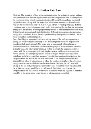 Activation Rate Law
Abstract. The objective of this work was to determine the activation energy and rate
law for the reaction between hydrochloric acid and magnesium shot. An analysis of
the reaction s initial rate at varying molarities of hydrochloric acid and masses of
magnesium shot, along with the method of initial rates was used to determine the
rate law for the reaction; rate = k (SA of Mg)a [H+]b. It was hypothesized that the
reaction would be second order overall. After determining the rate law, the activation
energy was determined by changing the temperature at which the reaction took place.
Using the rate constants calculated at the two different temperatures, the activation
energy was calculated. It was found, experimentally through the method of... Show
more content on Helpwriting.net ...
One of the biggest sources of error was letting some of the hydrogen gas escape
during the reaction because the cap of the pressure probe could not be placed on
top of the flask quick enough. Not being able to measure all of the change in
pressure resulted in a lower rate law because the graph of pressure versus time had
a smaller slope. In future experiments, a system in which the reactants could be
mixed with the pressure probe already in place would yield much more accurate
results because the change in pressure would be higher which would cause the
initial rate to be larger. Another source of error in the experiment was keeping the
temperature of the trial in the ice bath consistent. If the temperature of the HCl
changed from when it was measure to when the reaction took place, the activation
energy calculations would have had increased error. Because the HCl was still
sitting in the ice bath, if the actual temperature was colder that what we calculated,
the activation energy would have been lowered. For future experiments, the
temperature of the HCl should be recorded as soon to when the Mg shot is added as
possible, or the experiment could be run in a temperature controlled
 