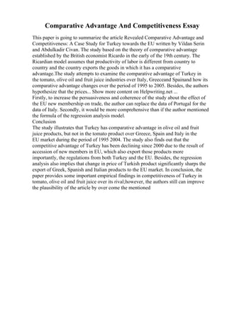 Comparative Advantage And Competitiveness Essay
This paper is going to summarize the article Revealed Comparative Advantage and
Competitiveness: A Case Study for Turkey towards the EU written by Vildan Serin
and Abdulkadir Civan. The study based on the theory of comparative advantage
established by the British economist Ricardo in the early of the 19th century. The
Ricardian model assumes that productivity of labor is different from country to
country and the country exports the goods in which it has a comparative
advantage.The study attempts to examine the comparative advantage of Turkey in
the tomato, olive oil and fruit juice industries over Italy, Greeceand Spainand how its
comparative advantage changes over the period of 1995 to 2005. Besides, the authors
hypothesize that the prices... Show more content on Helpwriting.net ...
Firstly, to increase the persuasiveness and coherence of the study about the effect of
the EU new membership on trade, the author can replace the data of Portugal for the
data of Italy. Secondly, it would be more comprehensive than if the author mentioned
the formula of the regression analysis model.
Conclusion
The study illustrates that Turkey has comparative advantage in olive oil and fruit
juice products, but not in the tomato product over Greece, Spain and Italy in the
EU market during the period of 1995 2004. The study also finds out that the
competitive advantage of Turkey has been declining since 2000 due to the result of
accession of new members in EU, which also export those products more
importantly, the regulations from both Turkey and the EU. Besides, the regression
analysis also implies that change in price of Turkish product significantly sharps the
export of Greek, Spanish and Italian products to the EU market. In conclusion, the
paper provides some important empirical findings in competitiveness of Turkey in
tomato, olive oil and fruit juice over its rival;however, the authors still can improve
the plausibility of the article by over come the mentioned
 