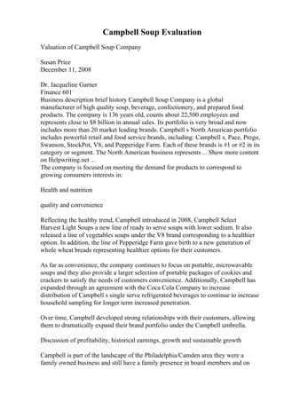 Campbell Soup Evaluation
Valuation of Campbell Soup Company
Susan Price
December 11, 2008
Dr. Jacqueline Garner
Finance 601
Business description brief history Campbell Soup Company is a global
manufacturer of high quality soup, beverage, confectionery, and prepared food
products. The company is 136 years old, counts about 22,500 employees and
represents close to $8 billion in annual sales. Its portfolio is very broad and now
includes more than 20 market leading brands. Campbell s North American portfolio
includes powerful retail and food service brands, including: Campbell s, Pace, Prego,
Swanson, StockPot, V8, and Pepperidge Farm. Each of these brands is #1 or #2 in its
category or segment. The North American business represents ... Show more content
on Helpwriting.net ...
The company is focused on meeting the demand for products to correspond to
growing consumers interests in:
Health and nutrition
quality and convenience
Reflecting the healthy trend, Campbell introduced in 2008, Campbell Select
Harvest Light Soups a new line of ready to serve soups with lower sodium. It also
released a line of vegetables soups under the V8 brand corresponding to a healthier
option. In addition, the line of Pepperidge Farm gave birth to a new generation of
whole wheat breads representing healthier options for their customers.
As far as convenience, the company continues to focus on portable, microwavable
soups and they also provide a larger selection of portable packages of cookies and
crackers to satisfy the needs of customers convenience. Additionally, Campbell has
expanded through an agreement with the Coca Cola Company to increase
distribution of Campbell s single serve refrigerated beverages to continue to increase
household sampling for longer term increased penetration.
Over time, Campbell developed strong relationships with their customers, allowing
them to dramatically expand their brand portfolio under the Campbell umbrella.
Discussion of profitability, historical earnings, growth and sustainable growth
Campbell is part of the landscape of the Philadelphia/Camden area they were a
family owned business and still have a family presence in board members and on
 