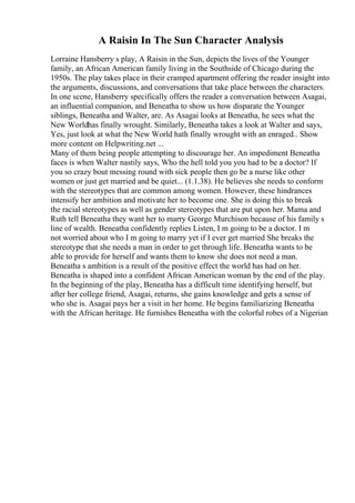 A Raisin In The Sun Character Analysis
Lorraine Hansberry s play, A Raisin in the Sun, depicts the lives of the Younger
family, an African American family living in the Southside of Chicago during the
1950s. The play takes place in their cramped apartment offering the reader insight into
the arguments, discussions, and conversations that take place between the characters.
In one scene, Hansberry specifically offers the reader a conversation between Asagai,
an influential companion, and Beneatha to show us how disparate the Younger
siblings, Beneatha and Walter, are. As Asagai looks at Beneatha, he sees what the
New Worldhas finally wrought. Similarly, Beneatha takes a look at Walter and says,
Yes, just look at what the New World hath finally wrought with an enraged
... Show
more content on Helpwriting.net ...
Many of them being people attempting to discourage her. An impediment Beneatha
faces is when Walter nastily says, Who the hell told you you had to be a doctor? If
you so crazy bout messing round with sick people then go be a nurse like other
women or just get married and be quiet... (1.1.38). He believes she needs to conform
with the stereotypes that are common among women. However, these hindrances
intensify her ambition and motivate her to become one. She is doing this to break
the racial stereotypes as well as gender stereotypes that are put upon her. Mama and
Ruth tell Beneatha they want her to marry George Murchison because of his family s
line of wealth. Beneatha confidently replies Listen, I m going to be a doctor. I m
not worried about who I m going to marry yet if I ever get married She breaks the
stereotype that she needs a man in order to get through life. Beneatha wants to be
able to provide for herself and wants them to know she does not need a man.
Beneatha s ambition is a result of the positive effect the world has had on her.
Beneatha is shaped into a confident African American woman by the end of the play.
In the beginning of the play, Beneatha has a difficult time identifying herself, but
after her college friend, Asagai, returns, she gains knowledge and gets a sense of
who she is. Asagai pays her a visit in her home. He begins familiarizing Beneatha
with the African heritage. He furnishes Beneatha with the colorful robes of a Nigerian
 