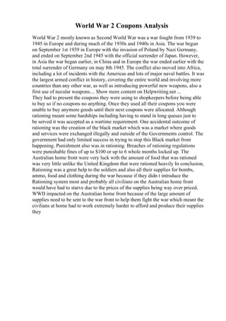 World War 2 Coupons Analysis
World War 2 mostly known as Second World War was a war fought from 1939 to
1945 in Europe and during much of the 1930s and 1940s in Asia. The war begun
on September 1st 1939 in Europe with the invasion of Poland by Nazi Germany,
and ended on September 2nd 1945 with the official surrender of Japan. However,
in Asia the war began earlier, in China and in Europe the war ended earlier with the
total surrender of Germany on may 8th 1945. The conflict also moved into Africa,
including a lot of incidents with the Americas and lots of major naval battles. It was
the largest armed conflict in history, covering the entire world and involving more
countries than any other war, as well as introducing powerful new weapons, also a
first use of necular weapons.... Show more content on Helpwriting.net ...
They had to present the coupons they were using to shopkeepers before being able
to buy so if no coupons no anything. Once they used all their coupons you were
unable to buy anymore goods until their next coupons were allocated. Although
rationing meant some hardships including having to stand in long queues just to
be served it was accepted as a wartime requirement. One accidental outcome of
rationing was the creation of the black market which was a market where goods
and services were exchanged illegally and outside of the Governments control. The
government had only limited success in trying to stop this Black market from
happening. Punishment also was in rationing. Breaches of rationing regulations
were punishable fines of up to $100 or up to 6 whole months locked up. The
Australian home front were very luck with the amount of food that was rationed
was very little unlike the United Kingdom that were rationed heavily In conclusion,
Rationing was a great help to the soldiers and also all their supplies for bombs,
ammo, food and clothing during the war because if they didn t introduce the
Rationing system most and probably all civilians on the Australian home front
would have had to starve due to the prices of the supplies being way over priced.
WWII impacted on the Australian home front because of the large amount of
supplies need to be sent to the war front to help them fight the war which meant the
civilians at home had to work extremely harder to afford and produce their supplies
they
 