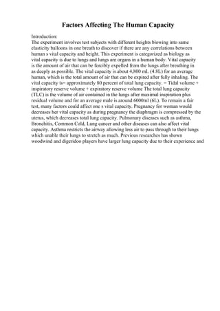 Factors Affecting The Human Capacity
Introduction:
The experiment involves test subjects with different heights blowing into same
elasticity balloons in one breath to discover if there are any correlations between
human s vital capacity and height. This experiment is categorized as biology as
vital capacity is due to lungs and lungs are organs in a human body. Vital capacity
is the amount of air that can be forcibly expelled from the lungs after breathing in
as deeply as possible. The vital capacity is about 4,800 mL (4.8L) for an average
human, which is the total amount of air that can be expired after fully inhaling. The
vital capacity is= approximately 80 percent of total lung capacity. = Tidal volume +
inspiratory reserve volume + expiratory reserve volume The total lung capacity
(TLC) is the volume of air contained in the lungs after maximal inspiration plus
residual volume and for an average male is around 6000ml (6L). To remain a fair
test, many factors could affect one s vital capacity. Pregnancy for woman would
decreases her vital capacity as during pregnancy the diaphragm is compressed by the
uterus, which decreases total lung capacity. Pulmonary diseases such as asthma,
Bronchitis, Common Cold, Lung cancer and other diseases can also affect vital
capacity. Asthma restricts the airway allowing less air to pass through to their lungs
which unable their lungs to stretch as much. Previous researches has shown
woodwind and digeridoo players have larger lung capacity due to their experience and
 