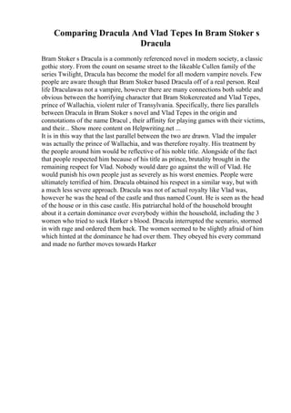 Comparing Dracula And Vlad Tepes In Bram Stoker s
Dracula
Bram Stoker s Dracula is a commonly referenced novel in modern society, a classic
gothic story. From the count on sesame street to the likeable Cullen family of the
series Twilight, Dracula has become the model for all modern vampire novels. Few
people are aware though that Bram Stoker based Dracula off of a real person. Real
life Draculawas not a vampire, however there are many connections both subtle and
obvious between the horrifying character that Bram Stokercreated and Vlad Tepes,
prince of Wallachia, violent ruler of Transylvania. Specifically, there lies parallels
between Dracula in Bram Stoker s novel and Vlad Tepes in the origin and
connotations of the name Dracul , their affinity for playing games with their victims,
and their... Show more content on Helpwriting.net ...
It is in this way that the last parallel between the two are drawn. Vlad the impaler
was actually the prince of Wallachia, and was therefore royalty. His treatment by
the people around him would be reflective of his noble title. Alongside of the fact
that people respected him because of his title as prince, brutality brought in the
remaining respect for Vlad. Nobody would dare go against the will of Vlad. He
would punish his own people just as severely as his worst enemies. People were
ultimately terrified of him. Dracula obtained his respect in a similar way, but with
a much less severe approach. Dracula was not of actual royalty like Vlad was,
however he was the head of the castle and thus named Count. He is seen as the head
of the house or in this case castle. His patriarchal hold of the household brought
about it a certain dominance over everybody within the household, including the 3
women who tried to suck Harker s blood. Dracula interrupted the scenario, stormed
in with rage and ordered them back. The women seemed to be slightly afraid of him
which hinted at the dominance he had over them. They obeyed his every command
and made no further moves towards Harker
 