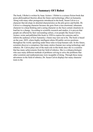 A Summary Of I Robot
The book, I Robot is written by Isaac Asimov. I Robot is a science fiction book that
poses philosophical theories about the future and technology effect on humanity.
Along with many other protagonists introduced in the book, Susan Calvin is a
character that develops its detailed characteristics as the plot grows and builds. Dr.
Calvin is a changing character because she goes from a non emotional, inhumane
character to a deep thinking and a caring character as she faces certain situations to
lead her to a change. According to scientific research and studies, it is proven that
people are affected by their surrounding culture, even people like Susan Calvin.
Asimov wrote and published this book in 1950 to express his concerns and to
inform the audience of how humanity s future may turn out to be. The book is based
on the year, 2035, where highly intelligent robots fill public service positions
throughout the world, operating under three rules to keep humans safe. In this future,
scientists discover a conspiracy that many enslave human race using technology and
robotics. Dr. Calvin plays one of the main role in this book since she is a scientist
that has many achievements from her field of robotics. She is a robopsychologist
who uses many different methods of problems solving to solve the problems that
other scientists and mathematicians were incapable of doing. Through these many
adventures in the field of robotics, Dr. Susan Calvin displays her many character
traits to the
 