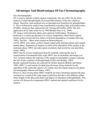 Advantages And Disadvantages Of Gas Chromatography
Gas chromatography:
GC is used to separate volatile organic compounds. The use of GC for the direct
analysis of intact phospholipids are not possible because of the non volatile in
nature. Therefore, most methods rely on diacylglycerol hydrolysis by phospholipase
C. This is followed by methyl trans esterification to produce fatty acid methyl esters
(FAME), which are then analyzed by GC (Tserng and Griffin, 2003). The first
application of GC fatty acids was in 1950 (Bondia Pons et al., 2004).
GC using a solid stationary phase and a gaseous mobile phase. Hydrogen is
preferred as a carrier gas because it is a lower temperature which allows elution
shorter analysis times and less chance of thermal degradation of samples (Hoving,
1995). The first ... Show more content on Helpwriting.net ...
(1975). HPLC uses either a solid or liquid coated solid stationary phase and a liquid
mobile phase. Separation of analytes is achieved by adsorption of the analyte to the
stationary phase. HPLC provides speed, resolution, high sensitivity and specificity
(Lima, 2002).
HPLC also be a lower temperature than GC methods; reducing the risk of
isomerization of unsaturated fatty acids. HPLC has an immediate advantage over
TLC, because reduces the exposure of the sample to atmospheric oxygen, reducing
the risk of auto oxidation of phospholipids (Pulfer and Murphy, 2003).
Beside, separated fractions are collected for further analysis (Robins and Patton,
1986). HPLC is used mainly for lipid class divisions; Some methods for the
separation of the molecular species of a certain class developed using reverse phase
chromatography (Olsson and Salem, 1997).
However, these reverse phase HPLC methods are time consuming and provide poor
resolution as a result of the wide range of polarities that due to the different carbon
chain lengths of the fatty acid chains and degree of saturation of phospholipids. This
section will discuss the components HPLC method and optimal conditions for the
analysis
 