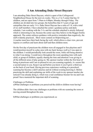 I Am Attending Duke Street Daycare
I am attending Duke Street Daycare, which is apart of the Collingwood
Neighborhood House for the next six weeks. This is a 3 to 5 center that has 32
children, and are open from 7:30am to 6:00pm; Monday through Friday. The
children are divided into two groups; the butterflies that 4 5 years of age and
caterpillars that are early 3 4 s. Duke Street Daycare has a ratio of 1:8, with a total
of six staff members. I have attached the center s guidance policy and daily
schedule. I am working with the 3 4 s and the schedule attached is strictly followed
which is interesting to me, because the center says they believe in the Reggio Emilia
approach. The center enforces guidance with positive reminders than negatively, the
staff evidently practiced... Show more content on Helpwriting.net ...
A teacher must have their back facing the wall, which allows a clear view, prevent
injuries or conflicts and learn about staff and then children more.
On the first day of practicum the children were all engaged in free playtime and I
would position myself in a play area with my back facing a wall so I was open to
the children. I would periodically look around the room, while still being attentive
to what I was doing. I would move throughout the room spending time with each
child, or group of children, equally sharing the time and attention I was giving to
all the different areas of play going on. My sponsor teacher within the first hour of
being at practicum said I am so pleased to see you scanning regularly, it s seems like
a second nature to you. Keep it up and before you know it you ll grow a third eye
on the back of your head. Having previous experience working at a preschool,
scanning has become a skill I practice and do without evening knowing it. Before
practicing the skill and explaining our skills of the week to my sponsor teacher she
noticed I was already doing it, which was a real confidence booster for me and I am
proud I have mastered the important skill of scanning.
Challenges or Problems
a)What challenges or problems you perceived the child or children were having?
The children didn t have any challenges or problems with me scanning the room or
moving around throughout the area.
b)What challenges or problems you experienced, as
 