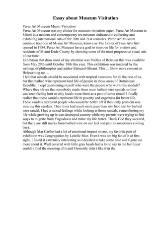 Essay about Museum Visitation
Perez Art Museum Miami Visitation
Perez Art Museum was my choice for museum visitation paper. Perez Art Museum in
Miami is a modern and contemporary art museum dedicated to collecting and
exhibiting international arts of the 20th and 21st centuries. Perez Art Museum
continue tradition of Miami Art Museum, known as The Center of Fine Arts first
opened in 1984. Perez Art Museum have a goal to improve life for visitors and
residents of Miami Dade County by showing some of the most progressive visual arts
of our time.
Exhibition that draw most of my attention was Poetics of Relation that was available
from May 29th until October 18th this year. This exhibition was inspired by the
writings of philosopher and author Edouard Glisant. This ... Show more content on
Helpwriting.net ...
I felt that sandals should be associated with tropical vacations for all the rest of us,
but that barbed wire represent hard life of people in those areas of Dominican
Republic. I kept questioning myself who were the people who worn this sandals?
Where they slaves that somebody made them wear barbed wire sandals so they
can keep feeling hurt or only locals wore them as a part of some ritual? I finally
realize that those sandals represent life in poverty and eagerness for better life.
These sandals represent people who would be better off if their only problem was
wearing this sandals. Their lives had much more pain than any foot hurt by barbed
wire sandal. I had a mixed feelings while looking at those sandals, remembering my
life while growing up in war destroyed country while my parents were trying to find
ways to migrate from Yugoslavia and make my life better. Thank God they succeed,
but there are still marks from barbed wire on our feet and pain is sometimes coming
back.
Although Mar Caribe had a lot of emotional impact on me, my favorite part of
exhibition was Congregation by Ledelle Moe. Even I was not big fan of it at first
sight, I found it extremely interesting so I decided to take some time and figure out
more about it. Wall covered with little gray heads had a lot to say to me but I just
couldn t find the meaning of it and I honestly didn t like it in the
 