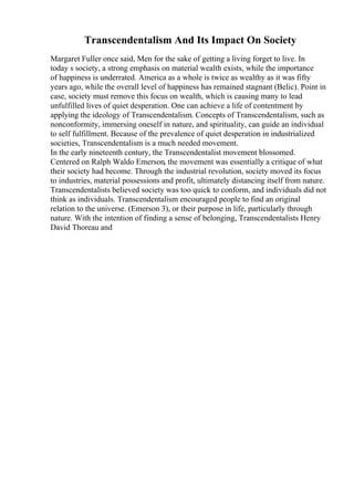 Transcendentalism And Its Impact On Society
Margaret Fuller once said, Men for the sake of getting a living forget to live. In
today s society, a strong emphasis on material wealth exists, while the importance
of happiness is underrated. America as a whole is twice as wealthy as it was fifty
years ago, while the overall level of happiness has remained stagnant (Belic). Point in
case, society must remove this focus on wealth, which is causing many to lead
unfulfilled lives of quiet desperation. One can achieve a life of contentment by
applying the ideology of Transcendentalism. Concepts of Transcendentalism, such as
nonconformity, immersing oneself in nature, and spirituality, can guide an individual
to self fulfillment. Because of the prevalence of quiet desperation in industrialized
societies, Transcendentalism is a much needed movement.
In the early nineteenth century, the Transcendentalist movement blossomed.
Centered on Ralph Waldo Emerson, the movement was essentially a critique of what
their society had become. Through the industrial revolution, society moved its focus
to industries, material possessions and profit, ultimately distancing itself from nature.
Transcendentalists believed society was too quick to conform, and individuals did not
think as individuals. Transcendentalism encouraged people to find an original
relation to the universe. (Emerson 3), or their purpose in life, particularly through
nature. With the intention of finding a sense of belonging, Transcendentalists Henry
David Thoreau and
 