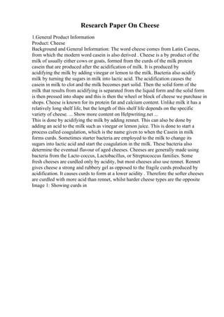 Research Paper On Cheese
1.General Product Information
Product: Cheese
Background and General Information: The word cheese comes from Latin Caseus,
from which the modern word casein is also derived . Cheese is a by product of the
milk of usually either cows or goats, formed from the curds of the milk protein
casein that are produced after the acidification of milk. It is produced by
acidifying the milk by adding vinegar or lemon to the milk. Bacteria also acidify
milk by turning the sugars in milk into lactic acid. The acidification causes the
casein in milk to clot and the milk becomes part solid. Then the solid form of the
milk that results from acidifying is separated from the liquid form and the solid form
is then pressed into shape and this is then the wheel or block of cheese we purchase in
shops. Cheese is known for its protein fat and calcium content. Unlike milk it has a
relatively long shelf life, but the length of this shelf life depends on the specific
variety of cheese. ... Show more content on Helpwriting.net ...
This is done by acidifying the milk by adding rennet. This can also be done by
adding an acid to the milk such as vinegar or lemon juice. This is done to start a
process called coagulation, which is the name given to when the Casein in milk
forms curds. Sometimes starter bacteria are employed to the milk to change its
sugars into lactic acid and start the coagulation in the milk. These bacteria also
determine the eventual flavour of aged cheeses. Cheeses are generally made using
bacteria from the Lacto coccus, Lactobacillus, or Streptococcus families. Some
fresh cheeses are curdled only by acidity, but most cheeses also use rennet. Rennet
gives cheese a strong and rubbery gel as opposed to the fragile curds produced by
acidification. It causes curds to form at a lower acidity . Therefore the softer cheeses
are curdled with more acid than rennet, whilst harder cheese types are the opposite
Image 1: Showing curds in
 