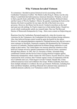 Why Vietnam Invaded Vietnam
To commence, I decided to peruse historical novels associating with the
Cambodian Vietnamese Conflict. The Martin Luther King Jr. library was the only
library I could think that held numerous, historical chronicles. Primarily, I strived
to find a specific book called Why Vietnam Invaded Cambodia: Political Culture
and the Causes of War by Stephen J. Morris. By quickly examining the book on the
Internet, this book was perfect for my topic; the title of the book was even a
giveaway. However, the library lost the novel; I looked everywhere on the shelf
and came up with nothing. So I had to improvise to find similar books, I found two
novels which would greatly satisfy my research topic. One was The Rise and
Demise of Democratic Kampuchea by Craig... Show more content on Helpwriting.net
...
Reactions from the Cambodians fluctuated negatively; when the invasion was
victorious for the Vietnamese, the Cambodians felt relieved about foreign influence.
Also, they believed foreign control would be quite the benefit for the nation.
However, the educated population migrated to Thailand because they did not want to
more exposure to Socialism. Numerous countries felt threatened by the Vietnamese
invasion of Cambodia; Thailand authorized for Khmer Rouge authorities to seek
refuge in their nation. The United States was insecure about the situation as they
believed Vietnam strived to spread Communism with Soviet Union s assistance
through their alliance. In 1981, the U.S. Secretary of State, Alexander Haig,
condemned Vietnam and the Soviet Union of using chemical weapons against
Democratic Kampuchea; which violates the 1925 Geneva Accord. However, China
expressed the most vexation; after Vietnam signed a treaty of cooperation with the
new Cambodia and Laos, China began to invade Vietnam. Despite this, China
suffered numerous losses and withdrawn the troops. Within Cambodia, there have
been multiple attempts to overthrow the new government. Politicians, including Son
Sann and Khieu Samphan, and King Sihanouk have planned many operations to
establish domestic authority over Vietnamese control. In terms of the
 