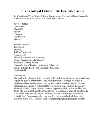 Hitler s Political Tactics Of The Late 19th Century
To What Extent Were Hitler s Political Tactics in the 1930s and 1940s as Successful
as Bismarck s Political Tactics in the Late 19th Century?
Kevin F Roldan
Candidate #
May 2015
History
Sheridan
Word Count:
Abstract
Table of Contents
Title Page1
Abstract2
Table of Contents3
Introduction4
Bismarck s Success as a Politician5
Hitler s Successes as a Politician7
Success in Creating Allies8
Successful Use of Foreign Policies and Politics10
Hitler s Ultimate Failure and Bismarck s Success12
Conclusion13
Introduction
Bismarck and Hitler were both extremely influential leaders in history who had strong
impacts on politics in Germany. They both dramatically changed the future of
Germany and had lasting impacts that are still evident in today s world. They are
both prominent figures in history that have left a significant mark on it especially
with their political tactics. Bismarck was an important politician in the mid to late
1800s who was at the head of German affairs. He instigated a series of wars to unify
the German states into one nation. Hitler was also an influential politician who
helped to lead Germany out of a economic depression but also lead them into a
disastrous world war. They used their political maneuvers and tactics to outsmart
 