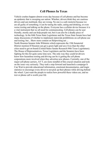 Cell Phones In Texas
Vehicle crashes happen almost every day because of cell phones and has become
an epidemic that is sweeping our nation. Whether, drivers think they are cautious
drivers and can multitask; they are wrong. No one is a safe motorist because we
are all guilty of something; it can be tuning the radio, eating and drinking, or even
worse texting and talking on the phone. Everyone has a cellular device because it is
a vital instrument that we all need for communicating. Cell phones can be user
friendly, mostly and can help people out, but it can also be a deadly piece of
technology. In the 84th Texas State Legislature and the Texas State Senate have had
many discussions of whether to implement statewide prohibitions on cell phone use
and texting; but... Show more content on Helpwriting.net ...
North Houston Senator John Whitmire which represents the 15th Senatorial
District mention If Houston can get a green light and save lives than the other
cities need to get on board (United States Senate Research 84th Texas Legislature).
The House of Representatives, Texas Legislators and the Senators have been
fighting for this for quite some time now. The only way they could let drivers
know how hazardous texting and driving can be is getting the cell phone
corporations more involved when they advertise new phones. Currently, one of the
major cell phone carriers, AT T, are more mindful of this crucial situation and took
on the issue very seriously. They took a step forward and launched a campaign It
Can Wait to provide educational information, emotional documentaries, and tragic
statistics to encourage every driver to not pick up their phones while driving behind
the wheel. I just want the people to realize how powerful these videos are, and no
text or phone call is worth your life
 