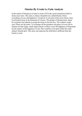 Omelas By Ursula Le Guin Analysis
In the article of Omelas by Ursula Le Guin (1973) the social institutions belief is
shone once more. This story is about a beautiful city called Omelas where
everything was joy and happiness. Except for in one part of this town where a boy
lived locked away in the basement of a house. The people of Omelas knew about
his existence but refused to accept the terms to free the boy. The Authors words
were Those are the terms. To exchange all the goodness and grace of every life in
Omelas for that single, small improvement: to throw away the happiness of thousands
for the chance of the happiness of one: that would be to let guilt within the walls
indeed. Omeals (p5). This story can represent the child that is different from the
bunch in some
 