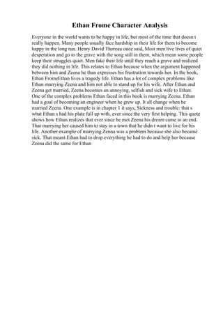 Ethan Frome Character Analysis
Everyone in the world wants to be happy in life, but most of the time that doesn t
really happen. Many people usually face hardship in their life for them to become
happy in the long run. Henry David Thoreau once said, Most men live lives of quiet
desperation and go to the grave with the song still in them, which mean some people
keep their struggles quiet. Men fake their life until they reach a grave and realized
they did nothing in life. This relates to Ethan because when the argument happened
between him and Zeena he than expresses his frustration towards her. In the book,
Ethan FromeEthan lives a tragedy life. Ethan has a lot of complex problems like
Ethan marrying Zeena and him not able to stand up for his wife. After Ethan and
Zeena get married, Zeena becomes an annoying, selfish and sick wife to Ethan.
One of the complex problems Ethan faced in this book is marrying Zeena. Ethan
had a goal of becoming an engineer when he grew up. It all change when he
married Zeena. One example is in chapter 1 it says, Sickness and trouble: that s
what Ethan s had his plate full up with, ever since the very first helping. This quote
shows how Ethan realizes that ever since he met Zeena his dream came to an end.
That marrying her caused him to stay in a town that he didn t want to live for his
life. Another example of marrying Zenna was a problem because she also became
sick. That meant Ethan had to drop everything he had to do and help her because
Zeena did the same for Ethan
 