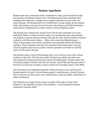 Roman Aqueducts
Roman roads were constructed with a combination of dirt, gravel and bricks made
from granite or hardened volcanic lava. The Romans had a strict standards when
designing their highways, creating arrow straight roads that curved to allow for
water drainage. The Romans built over 50,000 miles of road, mainly for the military.
Stone mile markers and signs let travelers know the distance until their destination,
while special complements of soldiers acted as a kind of highway patrol.
The Romans has created many surgical tools, but the most important was on the
battlefield. Medics would go and save many lives keeping the army strong.Medics
also helped to stop the spread of diseases through the camp. Roman military medicine
worked so well that many soldiers ... Show more content on Helpwriting.net ...
None of these aquatic innovations would have been possible without the Roman
aqueduct. These aqueducts used gravity to transport water along stone, lead and
concrete pipelines and into city centers. Roman aqueducts were built so well that
some are still used to this day.
The Romans made a stack of bound pages that is now known as one of the earliest
creations of the book. The first were made of bound wax tablets, but these were
later replaced by animal skin that more clearly resembled pages. Bound codices did
not become popular in Rome until the first century. Early Christians became some of
the first to use the new invention, using it extensively to produce copies of the Bible.
The Colosseum is an important landmark of Rome because it was a gift from the
Roman emperor. He gave it to his Roman people, it soon became a symbol of power.
The Colosseum was also used to show animal hunts, mock sea battles, reenactment of
battles and dramas.
The Pantheon was made in honor and as a temple of the gods. In front of the
Pantheon is the beautiful Fountain of the Pantheon . It was designed by famous
architecture Giacomo Della
 