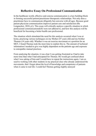 Reflective Essay On Professional Communication
In the healthcare world, effective and concise communication is a key building block
in forming successful patient/practitioner therapeutic relationships. Not only does a
practitioner have to communicate diligently but converse with all ages. Because good
patient physician communication improves patient care and satisfaction (Ha
Longnecker, 2010, p1). This essay will critically analyse a specific situation in which
professional communicationskills were not adhered to, and how this analysis will be
beneficial for becoming a better health care professional.
The situation which stimulated the need for this analysis occurred when I was at
home, practicing various techniques on my Mother (47 years old) and my brother
Thomas (14 years old). Whether it was an exercise movement or a position for an
MET, I found Thomas took the most time to explain this to. The amount of technical
information I needed to give was highly dependent on the patients age and exposure
to osteopathic manual practices.
From analysing the situation, it was clear I was getting frustrated as I had to take
more time than what I had anticipated for Thomas. He would get confused about
what I was asking of him and I would have to repeat the instructions again. I am so
used to working with other students in my practical class who already understood the
movements, that I forgot about the level of knowledge and competence of patients
when it came to real life. I could feel Thomas getting slightly annoyed
 