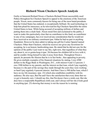 Richard Nixon Checkers Speech Analysis
Guilty or Innocent:Richard Nixon s Checkers Richard Nixon successfully used
Pathos throughout his Checkers Speech to appeal to the emotions of the American
people. Nixon, more commonly known for being one of the most hated presidents
that the United States has endured, is exceptionally brilliant. He used technology to
help him plead his innocence, as he televised his big Checkers Speechfor the entire
United States to hear. While being accused of accepting millions of dollars and
putting them into a slush fund , Nixon stood firm and exclaimed to the public, I
want to make this particularly clear that no contributor to this fund, no contributor
to any of my campaigns, has ever received any consideration that he would not
have received as an ordinary constituent (par. 6)that he had no part in anything
fraudulent. However he does admit to taking one gift his Cocker Spaniel named
Checkers. Other than Checkers, which he receives nor gives any favoritism for
accepting, he is an honest, hardworking man. He stated that he did not care for the
opinion of the public I just want to say this, right now, that regardless of what they
say about it, we re gonna keep it (par. 26) because his children fell in love with it,
and he couldn t bring himself to take it away from them. Throughout Nixon s
speech, he presents the illusion that he is in fact broke , thus appealing to poverty.
He gives multiple examples of his financial situations by stating, I owe 4500
dollars to the Riggs Bank in Washington, D.C., with interest 4 and 1/2 percent. I
owe 3500 dollars to my parents, and the interest on that loan, which I pay regularly,
because it s the part of the savings they made through the years they were working
so hard I pay regularly 4 percent interest. And then I have a 500 dollar loan, which I
have on my life insurance. (par. 23) which also establishes credibility with his
audience. He also says, But Pat and I have the satisfaction that every dime that we
ve got is honestly ours. I should say this, that Pat doesn t have a mink coat. But she
does have a respectable Republican cloth coat, and I always tell her she d look good
in anything (par. 25) showing that money is not the reason he is running
 
