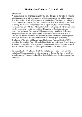 The Russian Financial Crisis of 1998
Introduction
A financial crisis can be characterized by the rapid decrease in the value of financial
institutions or assets. It is also common for investors to panic and withdraw money
from their savings or sell off investments in anticipation of the depreciation in their
value. This can be clearly seen in the Russian Financial Crisis of 1998. In the midst
of making the transition from communism to capitalism, the Russian economy
experienced more trouble than it had anticipated. This became not only a fiscal issue
but also became very social and political. The people of Russia experienced
exceptional hardships. This paper will illustrate the major shocks to the Russian
foreign exchange reserves. These shocks include the Asian Financial Crisis of
1997 and the decline in demand and price for Russia s top exports. The role played
by foreign investors in the crisis and what effects these players had on the
devaluation of the ruble will be analyzed. The Russian Financial Crisis of 1998
caused the devaluation of the ruble and ultimately forced the Russian Central Bank to
default on its own debt. The government s attempts at saving the country from crisis
were in vain and lead to the call for resignation of President Boris Yeltsin.
Background After 1991, Russia decided to make the move from communism to
capitalism. This was projected to bring prosperity in Russia, the likes of which had
never been seen. This move by President Boris Yeltsin meant that he renounced his
affiliation
 