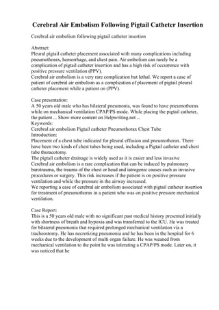 Cerebral Air Embolism Following Pigtail Catheter Insertion
Cerebral air embolism following pigtail catheter insertion
Abstract:
Pleural pigtail catheter placement associated with many complications including
pneumothorax, hemorrhage, and chest pain. Air embolism can rarely be a
complication of pigtail catheter insertion and has a high risk of occurrence with
positive pressure ventilation (PPV).
Cerebral air embolism is a very rare complication but lethal. We report a case of
patient of cerebral air embolism as a complication of placement of pigtail pleural
catheter placement while a patient on (PPV).
Case presentation:
A 50 years old male who has bilateral pneumonia, was found to have pneumothorax
while on mechanical ventilation CPAP/PS mode. While placing the pigtail catheter,
the patient ... Show more content on Helpwriting.net ...
Keywords:
Cerebral air embolism Pigtail catheter Pneumothorax Chest Tube
Introduction:
Placement of a chest tube indicated for pleural effusion and pneumothorax. There
have been two kinds of chest tubes being used, including a Pigtail catheter and chest
tube thoracotomy.
The pigtail catheter drainage is widely used as it is easier and less invasive
Cerebral air embolism is a rare complication that can be induced by pulmonary
barotrauma, the trauma of the chest or head and iatrogenic causes such as invasive
procedures or surgery. This risk increases if the patient is on positive pressure
ventilation and while the pressure in the airway increased.
We reporting a case of cerebral air embolism associated with pigtail catheter insertion
for treatment of pneumothorax in a patient who was on positive pressure mechanical
ventilation.
Case Report:
This is a 50 years old male with no significant past medical history presented initially
with shortness of breath and hypoxia and was transferred to the ICU. He was treated
for bilateral pneumonia that required prolonged mechanical ventilation via a
tracheostomy. He has necrotizing pneumonia and he has been in the hospital for 6
weeks due to the development of multi organ failure. He was weaned from
mechanical ventilation to the point he was tolerating a CPAP/PS mode. Later on, it
was noticed that he
 