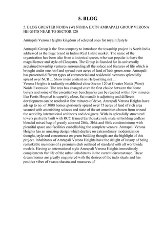 5. BLOG
5. BLOG GREATER NOIDA (W) NOIDA EXTN AMRAPALI GROUP VERONA
HEIGHTS NEAR TO SECTOR 120
Amrapali Verona Heights kingdom of selected ones for royal lifestyle
Amrapali Group is the first company to introduce the township project is North India
addressed as the huge brand in Indian Real Estate market. The name of the
organization has been take from a historical queen, who was popular to have the
magnificence and style of Cleopatra. The Group is founded for its universally
acclaimed township ventures surrounding all the solace and features of life which is
brought under one roof and spread over acres of land of lush green zone. Amrapali
has presented different types of commercial and residential ventures splendidly
spread over NCR ... Show more content on Helpwriting.net ...
Verona Heights is radiantly established close Sector 120 at Greater Noida(West)
Noida Extension. The area has changed over the first choice between the home
buyers and some of the essential key benchmarks can be reached within few minutes
like Fortis Hospital is superbly close, Sai mandir is adjoining and different
development can be reached at few minutes of drive. Amrapali Verona Heights have
ads up to no. of 3000 homes gloriously spread over 75 acres of land of rich area
secured with astonishing solaces and state of the art amenities chosen from around
the world by international architects and designers. With its splendidly structured
towers perfectly built with RCC framed Earthquake safe material holding endless
blended mixed bag of greatly adorned 2bhk, 3bhk and 4bhk condominiums with
plentiful space and facilities embellishing the complete venture. Amrapali Verona
Heights has an amazing design which declare on extraordinary modernization
thought, style and concentrate on green building thought are the highlight of this
project. Inhabitants of Amrapali Verona Heights have the delight of luxury of being
remarkable members of a premium club outlined of standard with all worldwide
models. Having an international style Amrapali Verona Heights immediately
complements the life of the urban inhabitants in the current circumstance. These
dream homes are greatly engineered with the desires of the individuals and has
positive vibes of vaastu shastra and measures of
 