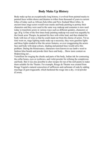 Body Make Up History
Body make up has an exceptionally long history; it evolved from painted masks to
painted faces within shows and theatres to tribes from thousand of years to current
tribes of today such as African Zulu tribes and New Zealand Mawi tribes. In
ancient times stage actors would wear masks and body painting to portray their
characters and they were used in the same way makeup and costumes is now used
today to transform actors in various ways such as different genders, characters or
age. (Fig 1) One of the first times body painting makeup was used was arguably by
the Greek actor Thespis, he painted his face with white lead, and then shaded his
body with lees of wine so that he could stand out from the chorus of actors. Yet as
time went on, stage lighting made make up a necessity; they were gasoline lights
and these lights tended to blur the actors features, so over exaggerating the actors
face and body with deep colours, shading and painted lines would solve this
problem. During the Renaissance, characters were known to use lamb s wool to
fashion false beards and powder their faces and body.... Show more content on
Helpwriting.net ...
Vermillion for rouging the cheeks and parts of the body, Indian ink for contouring
the collar bones, eyes or eyebrows, and violet powder for refining the complexion
and body. But it was also possible to alter recipes for run of the mill paints to make
them suitable for the Theatre. For example, Rouge de Theatre was created from
Rouge Vegetal a natural concoction of safflowers and carbonate of soda by adding
mucilage of gum tragacanth, which hardened the rouge into a dry, vivid powder
(Corson,
 