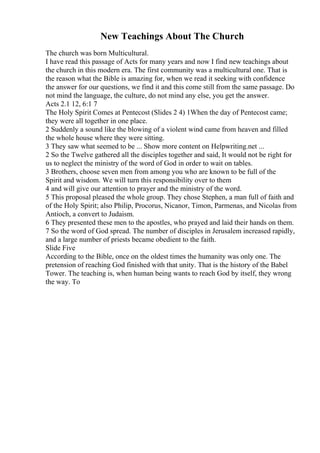 New Teachings About The Church
The church was born Multicultural.
I have read this passage of Acts for many years and now I find new teachings about
the church in this modern era. The first community was a multicultural one. That is
the reason what the Bible is amazing for, when we read it seeking with confidence
the answer for our questions, we find it and this come still from the same passage. Do
not mind the language, the culture, do not mind any else, you get the answer.
Acts 2.1 12, 6:1 7
The Holy Spirit Comes at Pentecost (Slides 2 4) 1When the day of Pentecost came;
they were all together in one place.
2 Suddenly a sound like the blowing of a violent wind came from heaven and filled
the whole house where they were sitting.
3 They saw what seemed to be ... Show more content on Helpwriting.net ...
2 So the Twelve gathered all the disciples together and said, It would not be right for
us to neglect the ministry of the word of God in order to wait on tables.
3 Brothers, choose seven men from among you who are known to be full of the
Spirit and wisdom. We will turn this responsibility over to them
4 and will give our attention to prayer and the ministry of the word.
5 This proposal pleased the whole group. They chose Stephen, a man full of faith and
of the Holy Spirit; also Philip, Procorus, Nicanor, Timon, Parmenas, and Nicolas from
Antioch, a convert to Judaism.
6 They presented these men to the apostles, who prayed and laid their hands on them.
7 So the word of God spread. The number of disciples in Jerusalem increased rapidly,
and a large number of priests became obedient to the faith.
Slide Five
According to the Bible, once on the oldest times the humanity was only one. The
pretension of reaching God finished with that unity. That is the history of the Babel
Tower. The teaching is, when human being wants to reach God by itself, they wrong
the way. To
 