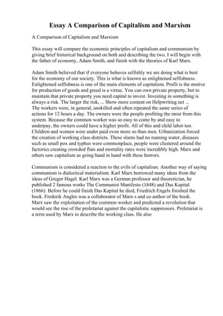 Essay A Comparison of Capitalism and Marxism
A Comparison of Capitalism and Marxism
This essay will compare the economic principles of capitalism and communism by
giving brief historical background on both and describing the two. I will begin with
the father of economy, Adam Smith, and finish with the theories of Karl Marx.
Adam Smith believed that if everyone behaves selfishly we are doing what is best
for the economy of our society. This is what is known as enlightened selfishness.
Enlightened selfishness is one of the main elements of capitalism. Profit is the motive
for production of goods and greed is a virtue. You can own private property, but to
maintain that private property you need capital to invest. Investing in something is
always a risk. The larger the risk, ... Show more content on Helpwriting.net ...
The workers were, in general, unskilled and often repeated the same series of
actions for 12 hours a day. The owners were the people profiting the most from this
system. Because the common worker was so easy to come by and easy to
underpay, the owners could have a higher profit. All of this and child labor too.
Children and women were under paid even more so than men. Urbanization forced
the creation of working class districts. These slums had no running water, diseases
such as small pox and typhus were commonplace, people were clustered around the
factories creating crowded flats and mortality rates were incredibly high. Marx and
others saw capitalism as going hand in hand with these horrors.
Communism is considered a reaction to the evils of capitalism. Another way of saying
communism is dialectical materialism. Karl Marx borrowed many ideas from the
ideas of Gregor Hagel. Karl Marx was a German professor and theoretician, he
published 2 famous works The Communist Manifesto (1848) and Das Kapital
(1866). Before he could finish Das Kapital he died, Friedrich Engels finished the
book. Frederik Angles was a collaborator of Marx s and co author of the book.
Marx saw the exploitation of the common worker and predicted a revolution that
would see the rise of the proletariat against the capitalistic suppressors. Proletariat is
a term used by Marx to describe the working class. He also
 