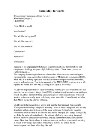 Form Muji to World
|Contemporary Japanese art |Lap Fu Lei |
|Final essay |Angus |
| |K0835310 |
Form MUJI to world
Introduction2
The MUJI s background2
The MUJI s concept3
The MUJI s product6
Conclusion7
Reference8
Introduction
Because of the unprecedented changes in communications, transportation, and
computer technology, the pace of global integration ... Show more content on
Helpwriting.net ...
The company is making the best use of materials when they are considering the
environmental issue. According to the Museum of Modern Art in America (2008),
when MUJI is making a product, they focus on three simple elements: materials,
process and packaging. That is the concept of the MUJI. MUJI is giving a new life
style to the world. But how MUJI selling a life style to the world?
MUJI want to present the life style is that they want to give customers the kind not
appetite, but acceptance. Kenya Hara(2008), who is the muji s art director, said As a
brand, MUJI has neither striking idiosyncrasies nor specific aesthetics. We don t
want to be is what really want, or I simply must have this. If most brands are after
that, MUJI should be after its opposite.
MUJI want to let the customer accept and like the their product. For example,
When you are ordering a spaghetti. You say I want to have a spaghetti, and not say
Spaghetti will do , the first one will be more polite and feeling better than the
second one.That is same in the fashion and music, lifestyle, etc. Kenya Hara(2008)
say Like the value of individuality, the attitude of clearly expressing likes and
dislikes has been unnecessary esteemed. Desire and freedom may carry similar
values. Now that I think about it, in the modern era, we have constructed a society
in which every single person has been able to express his or her desire.
Now everyone can shout what they like and
 