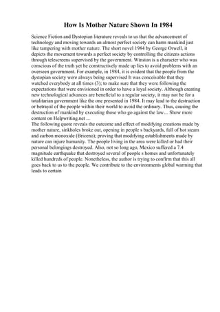 How Is Mother Nature Shown In 1984
Science Fiction and Dystopian literature reveals to us that the advancement of
technology and moving towards an almost perfect society can harm mankind just
like tampering with mother nature. The short novel 1984 by George Orwell, it
depicts the movement towards a perfect society by controlling the citizens actions
through telescreens supervised by the government. Winston is a character who was
conscious of the truth yet he constructively made up lies to avoid problems with an
overseen government. For example, in 1984, it is evident that the people from the
dystopian society were always being supervised It was conceivable that they
watched everybody at all times (3); to make sure that they were following the
expectations that were envisioned in order to have a loyal society. Although creating
new technological advances are beneficial to a regular society, it may not be for a
totalitarian government like the one presented in 1984. It may lead to the destruction
or betrayal of the people within their world to avoid the ordinary. Thus, causing the
destruction of mankind by executing those who go against the law.... Show more
content on Helpwriting.net ...
The following quote reveals the outcome and effect of modifying creations made by
mother nature, sinkholes broke out, opening in people s backyards, full of hot steam
and carbon monoxide (Briceno); proving that modifying establishments made by
nature can injure humanity. The people living in the area were killed or had their
personal belongings destroyed. Also, not so long ago, Mexico suffered a 7.4
magnitude earthquake that destroyed several of people s homes and unfortunately
killed hundreds of people. Nonetheless, the author is trying to confirm that this all
goes back to us to the people. We contribute to the environments global warming that
leads to certain
 
