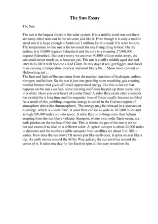 The Sun Essay
The Sun
The sun is the largest object in the solar system. It is a middle sized star and there
are many other stars out in the universe just like it. Even though it is only a middle
sized star it is large enough to hold over 1 million Earth s inside if it were hollow.
The temperature on the sun is far too much for any living thing to bear. On the
surface it is 10,000 degrees Fahrenheit and the core is a stunning 27,000,000
degrees Fahrenheit. But don t worry we are over 90,000 million miles away, the
sun could never reach us, at least not yet. The sun is a still a middle aged star and
later in its life it will become a Red Giant. In this stage it will get bigger, and closer
to us causing a temperature increase and most likely the ... Show more content on
Helpwriting.net ...
The heat and light of the sun come from the nuclear reactions of hydrogen, carbon,
nitrogen, and helium. So the sun is just one great big atom smashing, gas creating,
nuclear furnace that gives off much appreciated energy. But this is not all that
happens on the sun s surface, some exciting stuff does happen up there every once
in a while. Have you ever heard of a solar flare? A solar flare exists after a sunspot
has existed for a long time and the magnetic lines of force usually become jumbled.
As a result of this jumbling, magnetic energy is stored in the Corona (region of
atmosphere above the chromosphere). The energy may be released in a spectacular
discharge, which is a solar flare. A solar flare can be as wide as 367,000 miles and
as high 500,000 miles out into space. A solar flare is nothing more than helium
erupting from the sun like a volcano. Sunspots, where most solar flares occur, are
dark patches on the surface of the sun. This is where the gas of the sun is not so
hot and causes it to take on a different color. A typical sunspot is about 22,000 miles
in diameter and the number visible sunspots from satellites are about 5 to 100, it
varies. How does the sun move? It moves just like earth does, it spins on axis like a
top. As earth moves around the Milky Way galaxy, the sun revolves around the
center of it. It takes one day for the Earth to spin all the way around on the
 