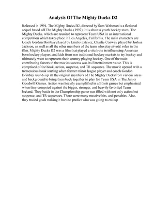 Analysis Of The Mighty Ducks D2
Released in 1994, The Mighty Ducks D2, directed by Sam Weisman is a fictional
sequel based off The Mighty Ducks (1992). It is about a youth hockey team, The
Mighty Ducks, which are reunited to represent Team USA in an international
competition which takes place in Los Angeles, California. The main characters are
Coach Gordon Bombay played by Emilio Estevez, Charlie Conway played by Joshua
Jackson, as well as all the other members of the team who play pivotal roles in the
film. Mighty Ducks D2 was a film that played a vital role in influencing American
born hockey players, and kids from non traditional hockey markets to try hockey and
ultimately want to represent their country playing hockey. One of the main
contributing factors to the movies success was its Entertainment value. This is
comprised of the hook, action, suspense, and TR sequence. The movie opened with a
tremendous hook starting when former minor league player and coach Gordon
Bombay rounds up all the original members of The Mighty Ducksfrom various areas
and background to bring them back together to play for Team USA in The Junior
Goodwill Games. Action was heavily exemplified in all their games but emphasized
when they competed against the bigger, stronger, and heavily favorited Team
Iceland. They battle in the Championship game was filled with not only action but
suspense, and TR sequences. There were many massive hits, and penalties. Also,
they traded goals making it hard to predict who was going to end up
 