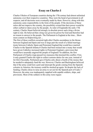 Essay on Charles I
Charles I Rulers of European countries during the 17th century had almost unlimited
autonomy over their respective countries. They were the head of government in all
respects, and all decisions were eventually made by them. However, along with this
autonomy came responsibility in the form of the people. If the decisions of these
rulers did not improve the country, the possibility existed that their power would be
either curbed or taken away by the people. As ruler of Englandin the early 17th
century, Charles Stuart believed strongly in absolute power and a king s divine
right to rule. He believed that a king was given his power by God and therefore had
no reason to answer to the people. The Parliament in England at the time... Show
more content on Helpwriting.net ...
The first of these conflicts occurred right after Charles ascendance to the throne
between England and Spain and was in large part the result of a failed marriage
treaty between Catholic Spain and Protestant England that would have married
Charles to the Spanish Infanta.4 Charles had been tricked into a treaty that would
have given Catholics increased rights in Protestant England, a provision that
would have assuredly angered the people of England.5 In addition, the first
Parliament of Charles reign passed two measures that doomed this conflict. First,
it only granted Charles the right to collect customs duties for one year, instead of
for life.6 Secondly, Parliament gave Charles only about a fourth of the money that
he needed to adequately fund the war. However, Charles and Buckingham believed
that if the army could loot a port and intercept the goods coming from the Spanish
colonies in America, the treasury could be stocked up again. So despite the lack of
funding, Charles chose to raise an army to set out for the Spanish port of Cadiz.7
However, the army was inadequately supplied with capable soldiers, ships, and
provisions. Most of the soldiers in this army were rogues
 