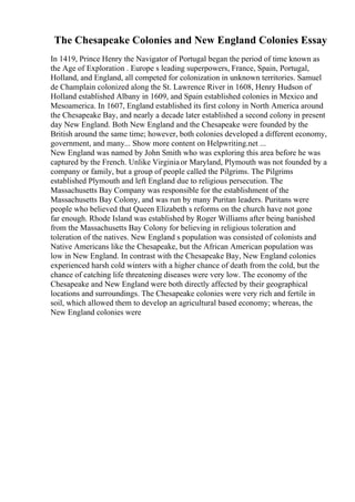 The Chesapeake Colonies and New England Colonies Essay
In 1419, Prince Henry the Navigator of Portugal began the period of time known as
the Age of Exploration . Europe s leading superpowers, France, Spain, Portugal,
Holland, and England, all competed for colonization in unknown territories. Samuel
de Champlain colonized along the St. Lawrence River in 1608, Henry Hudson of
Holland established Albany in 1609, and Spain established colonies in Mexico and
Mesoamerica. In 1607, England established its first colony in North America around
the Chesapeake Bay, and nearly a decade later established a second colony in present
day New England. Both New England and the Chesapeake were founded by the
British around the same time; however, both colonies developed a different economy,
government, and many... Show more content on Helpwriting.net ...
New England was named by John Smith who was exploring this area before he was
captured by the French. Unlike Virginiaor Maryland, Plymouth was not founded by a
company or family, but a group of people called the Pilgrims. The Pilgrims
established Plymouth and left England due to religious persecution. The
Massachusetts Bay Company was responsible for the establishment of the
Massachusetts Bay Colony, and was run by many Puritan leaders. Puritans were
people who believed that Queen Elizabeth s reforms on the church have not gone
far enough. Rhode Island was established by Roger Williams after being banished
from the Massachusetts Bay Colony for believing in religious toleration and
toleration of the natives. New England s population was consisted of colonists and
Native Americans like the Chesapeake, but the African American population was
low in New England. In contrast with the Chesapeake Bay, New England colonies
experienced harsh cold winters with a higher chance of death from the cold, but the
chance of catching life threatening diseases were very low. The economy of the
Chesapeake and New England were both directly affected by their geographical
locations and surroundings. The Chesapeake colonies were very rich and fertile in
soil, which allowed them to develop an agricultural based economy; whereas, the
New England colonies were
 