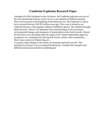 Cambrian Explosion Research Paper
Amongst all of the biological events in history, the Cambrian explosion was one of
the most spectacular because it gave rise to a vast majority of different animals.
This event occurred at the beginning of the Paleozoic era. The Explosion is said to
have occurred between 540 542 million years ago. This event is termed as an
explosion because of the gigantic outburst of different species. The radiation brought
about diversity, which is an important factor and advantage in the ecosystem,
environmental changes and emergence of animal phyla in the fossil records. Almost
all life forms were unicellular after the origin of life. Small multicellular algae are
exceptions. In a comparatively short period of time, critters with exoskeletons,...
Show more content on Helpwriting.net ...
It caused a major change in the marine environment and fossil records. This
geological event gave rise to ecological biodiversity. Animals that emerged were
different and possessed distinct morphological
 