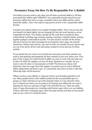 Persuasive Essay On How To Be Responsible For A Rabbit
First thing everyone tends to ask when you tell them you breed rabbits is, Oh they
must breed like rabbits right? WRONG! Any responsible breeder should not just
breed any rabbits they have in cages constantly and to any rabbit and have them
breed like rabbits , here is the step by step process of how to be a responsible rabbit
breeder.
Consider your options before you consider breeding rabbits, This is not an easy job
nor should it be taken lightly you are bringing life into this work therefore you are
responsible for them. You needto consider all the work that is needed for these
small animals including cage cleaning, feeding, watering, evaluation babies, putting
together pedigrees and medical records. You also need to consider all the money
that has to be put into them including but not limited to feed, cages, the animals
themselves, feeders and waterers, toys and vet bills. So consider all your options and
see you if are up for all the work and money needed to invest and care for these
animals.
If you decide that you want to invest both time and money into these animals you
need to start planning and preparing for these animals to join your critter crew. First
part of this is figure out which breed of rabbit you want to work with and what size
as that will affect the supplies you buy for them. Questions to consider; do you
want to raise for show or meat purposes or both? The breed you choose will
determine what size cages and what supplies you need to get as well as different
rabbit supplements and feeds to get. As i personally raise mini rex that is what that
following steps will be based on.
Where you have your rabbitry is a big part of how your breeding operation well
run. Many people do have their rabbits outside but the recommended spot in a
garage or a barn with heat an out of the elements where it is less stressful. Once
you ve figured out where you are going to be housing your rabbits the next type is
figuring out what size and type of cages will work best for you. There are many
types of cages that people use, including solid bottom cages where you use bedding
in them, then there is hanging cages where the poop and pee just drop on the ground
and you use a shovel to scoop the poop.
 