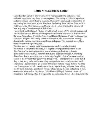 Little Miss Sunshine Satire
Comedy offers varieties of ways to deliver its message to the audience. Thus,
audience impact can vary from person to person. Since they re different, opinions
and criticism can simply hard to evaluate. Thankfully, a surveyed points system or
stars rating has been norm to rate this films. Evaluating these various films, such as
Hot Fuzz, Little Miss Sunshine, and Some Like it Hot, will provide a glimpse of
how majority of the viewers pick their films.
First is the film Hot Fuzz, by Edgar Wright, which scores a 91% rotten tomatoes and
89% audience score. This movie uses parodies to humor its audience. For instance,
the scene Simon Pegg (Nicholas Angel) and Danny Butterman (Nick Frost) uncovers
a cache of weapons and a rusty old mine at the farm, the two came out running
dramatically outside expecting an explosion to happen. This moment is a ... Show
more content on Helpwriting.net ...
The film uses very goofy tactic to make people laugh. Literally from the
description of the characters alone, it is ought to be expected the humor of this
film. Some of the descriptions are a man who attempted suicide, a lunatic
grandfather with no filter, a bankrupt father, and a cynical teenager. Combining
them altogether in a scene is a mess but a huge laughter. One of the very comical
scenes is the moment their yellow van broke down. The mechanic told them that if
they re in a hurry to be on the road, they must push the van in order to start it off.
The family s desperation to get to their destination on time forced them to push the
van. Pushing vans in order to drive them these days is simply silliness. Even sillier
is after their stopover a gas station because after pushing the van and getting it back
on the road, they realize they forget Olive Hoover (Abigail Breslin). Instead of
stopping to pick her up, they drove pass the gas station and forces Olive to jump in the
 