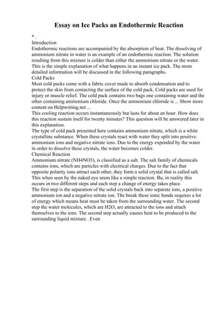 Essay on Ice Packs an Endothermic Reaction
* .
Introduction
Endothermic reactions are accompanied by the absorption of heat. The dissolving of
ammonium nitrate in water is an example of an endothermic reaction. The solution
resulting from this mixture is colder than either the ammonium nitrate or the water.
This is the simple explanation of what happens in an instant ice pack. The more
detailed information will be discussed in the following paragraphs.
Cold Packs
Most cold packs come with a fabric cover made to absorb condensation and to
protect the skin from contacting the surface of the cold pack. Cold packs are used for
injury or muscle relief. The cold pack contains two bags one containing water and the
other containing ammonium chloride. Once the ammonium chloride is ... Show more
content on Helpwriting.net ...
This cooling reaction occurs instantaneously but lasts for about an hour. How does
this reaction sustain itself for twenty minutes? This question will be answered later in
this explanation.
The type of cold pack presented here contains ammonium nitrate, which is a white
crystalline substance. When these crystals react with water they split into positive
ammonium ions and negative nitrate ions. Due to the energy expended by the water
in order to dissolve these crystals, the water becomes colder.
Chemical Reaction
Ammonium nitrate (NH4NO3), is classified as a salt. The salt family of chemicals
contains ions, which are particles with electrical charges. Due to the fact that
opposite polarity ions attract each other, they form a solid crystal that is called salt.
This when seen by the naked eye seem like a simple reaction. Bu, in reality this
occurs in two different steps and each step a change of energy takes place.
The first step is the separation of the solid crystals back into separate ions, a positive
ammonium ion and a negative nitrate ion. The break these ionic bonds requires a lot
of energy which means heat must be taken from the surrounding water. The second
step the water molecules, which are H2O, are attracted to the ions and attach
themselves to the ions. The second step actually causes heat to be produced to the
surrounding liquid mixture. .Even
 