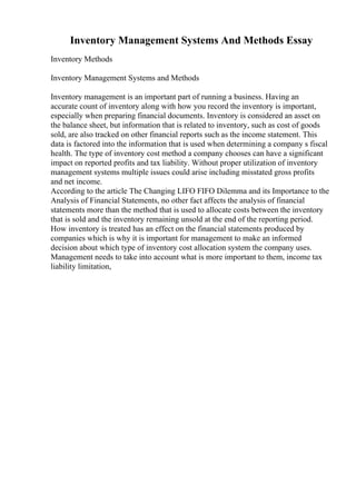 Inventory Management Systems And Methods Essay
Inventory Methods
Inventory Management Systems and Methods
Inventory management is an important part of running a business. Having an
accurate count of inventory along with how you record the inventory is important,
especially when preparing financial documents. Inventory is considered an asset on
the balance sheet, but information that is related to inventory, such as cost of goods
sold, are also tracked on other financial reports such as the income statement. This
data is factored into the information that is used when determining a company s fiscal
health. The type of inventory cost method a company chooses can have a significant
impact on reported profits and tax liability. Without proper utilization of inventory
management systems multiple issues could arise including misstated gross profits
and net income.
According to the article The Changing LIFO FIFO Dilemma and its Importance to the
Analysis of Financial Statements, no other fact affects the analysis of financial
statements more than the method that is used to allocate costs between the inventory
that is sold and the inventory remaining unsold at the end of the reporting period.
How inventory is treated has an effect on the financial statements produced by
companies which is why it is important for management to make an informed
decision about which type of inventory cost allocation system the company uses.
Management needs to take into account what is more important to them, income tax
liability limitation,
 