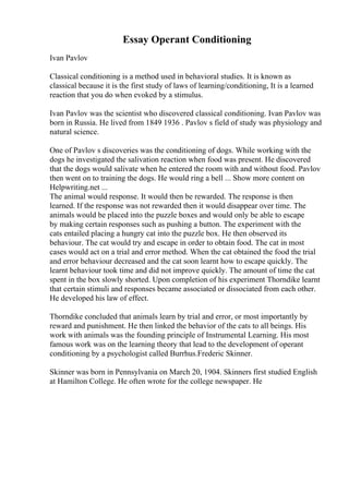 Essay Operant Conditioning
Ivan Pavlov
Classical conditioning is a method used in behavioral studies. It is known as
classical because it is the first study of laws of learning/conditioning, It is a learned
reaction that you do when evoked by a stimulus.
Ivan Pavlov was the scientist who discovered classical conditioning. Ivan Pavlov was
born in Russia. He lived from 1849 1936 . Pavlov s field of study was physiology and
natural science.
One of Pavlov s discoveries was the conditioning of dogs. While working with the
dogs he investigated the salivation reaction when food was present. He discovered
that the dogs would salivate when he entered the room with and without food. Pavlov
then went on to training the dogs. He would ring a bell ... Show more content on
Helpwriting.net ...
The animal would response. It would then be rewarded. The response is then
learned. If the response was not rewarded then it would disappear over time. The
animals would be placed into the puzzle boxes and would only be able to escape
by making certain responses such as pushing a button. The experiment with the
cats entailed placing a hungry cat into the puzzle box. He then observed its
behaviour. The cat would try and escape in order to obtain food. The cat in most
cases would act on a trial and error method. When the cat obtained the food the trial
and error behaviour decreased and the cat soon learnt how to escape quickly. The
learnt behaviour took time and did not improve quickly. The amount of time the cat
spent in the box slowly shorted. Upon completion of his experiment Thorndike learnt
that certain stimuli and responses became associated or dissociated from each other.
He developed his law of effect.
Thorndike concluded that animals learn by trial and error, or most importantly by
reward and punishment. He then linked the behavior of the cats to all beings. His
work with animals was the founding principle of Instrumental Learning. His most
famous work was on the learning theory that lead to the development of operant
conditioning by a psychologist called Burrhus.Frederic Skinner.
Skinner was born in Pennsylvania on March 20, 1904. Skinners first studied English
at Hamilton College. He often wrote for the college newspaper. He
 