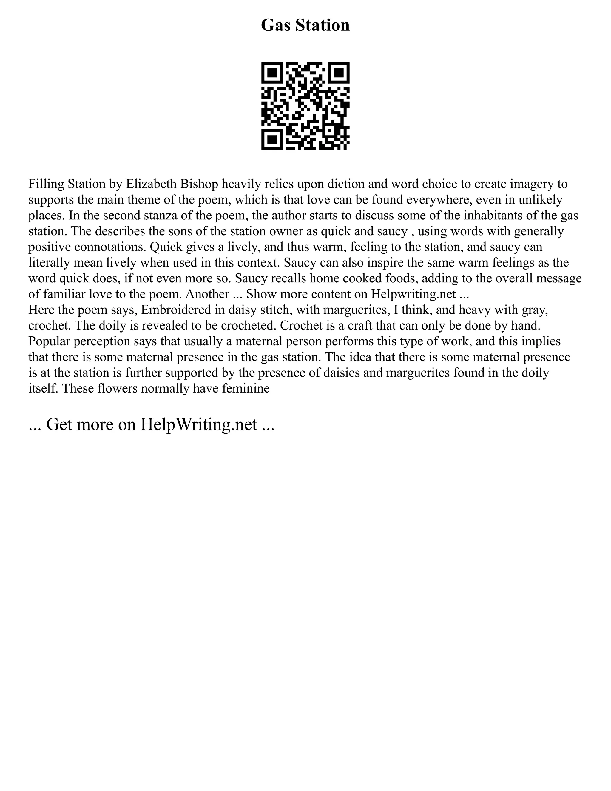 Gas Station
Filling Station by Elizabeth Bishop heavily relies upon diction and word choice to create imagery to
supports the main theme of the poem, which is that love can be found everywhere, even in unlikely
places. In the second stanza of the poem, the author starts to discuss some of the inhabitants of the gas
station. The describes the sons of the station owner as quick and saucy , using words with generally
positive connotations. Quick gives a lively, and thus warm, feeling to the station, and saucy can
literally mean lively when used in this context. Saucy can also inspire the same warm feelings as the
word quick does, if not even more so. Saucy recalls home cooked foods, adding to the overall message
of familiar love to the poem. Another ... Show more content on Helpwriting.net ...
Here the poem says, Embroidered in daisy stitch, with marguerites, I think, and heavy with gray,
crochet. The doily is revealed to be crocheted. Crochet is a craft that can only be done by hand.
Popular perception says that usually a maternal person performs this type of work, and this implies
that there is some maternal presence in the gas station. The idea that there is some maternal presence
is at the station is further supported by the presence of daisies and marguerites found in the doily
itself. These flowers normally have feminine
... Get more on HelpWriting.net ...
 