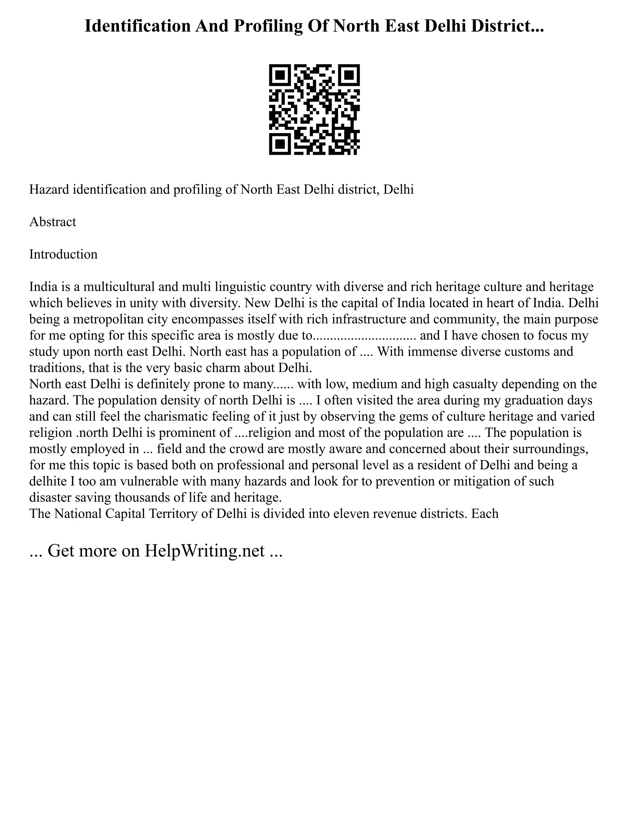 Identification And Profiling Of North East Delhi District...
Hazard identification and profiling of North East Delhi district, Delhi
Abstract
Introduction
India is a multicultural and multi linguistic country with diverse and rich heritage culture and heritage
which believes in unity with diversity. New Delhi is the capital of India located in heart of India. Delhi
being a metropolitan city encompasses itself with rich infrastructure and community, the main purpose
for me opting for this specific area is mostly due to.............................. and I have chosen to focus my
study upon north east Delhi. North east has a population of .... With immense diverse customs and
traditions, that is the very basic charm about Delhi.
North east Delhi is definitely prone to many...... with low, medium and high casualty depending on the
hazard. The population density of north Delhi is .... I often visited the area during my graduation days
and can still feel the charismatic feeling of it just by observing the gems of culture heritage and varied
religion .north Delhi is prominent of ....religion and most of the population are .... The population is
mostly employed in ... field and the crowd are mostly aware and concerned about their surroundings,
for me this topic is based both on professional and personal level as a resident of Delhi and being a
delhite I too am vulnerable with many hazards and look for to prevention or mitigation of such
disaster saving thousands of life and heritage.
The National Capital Territory of Delhi is divided into eleven revenue districts. Each
... Get more on HelpWriting.net ...
 