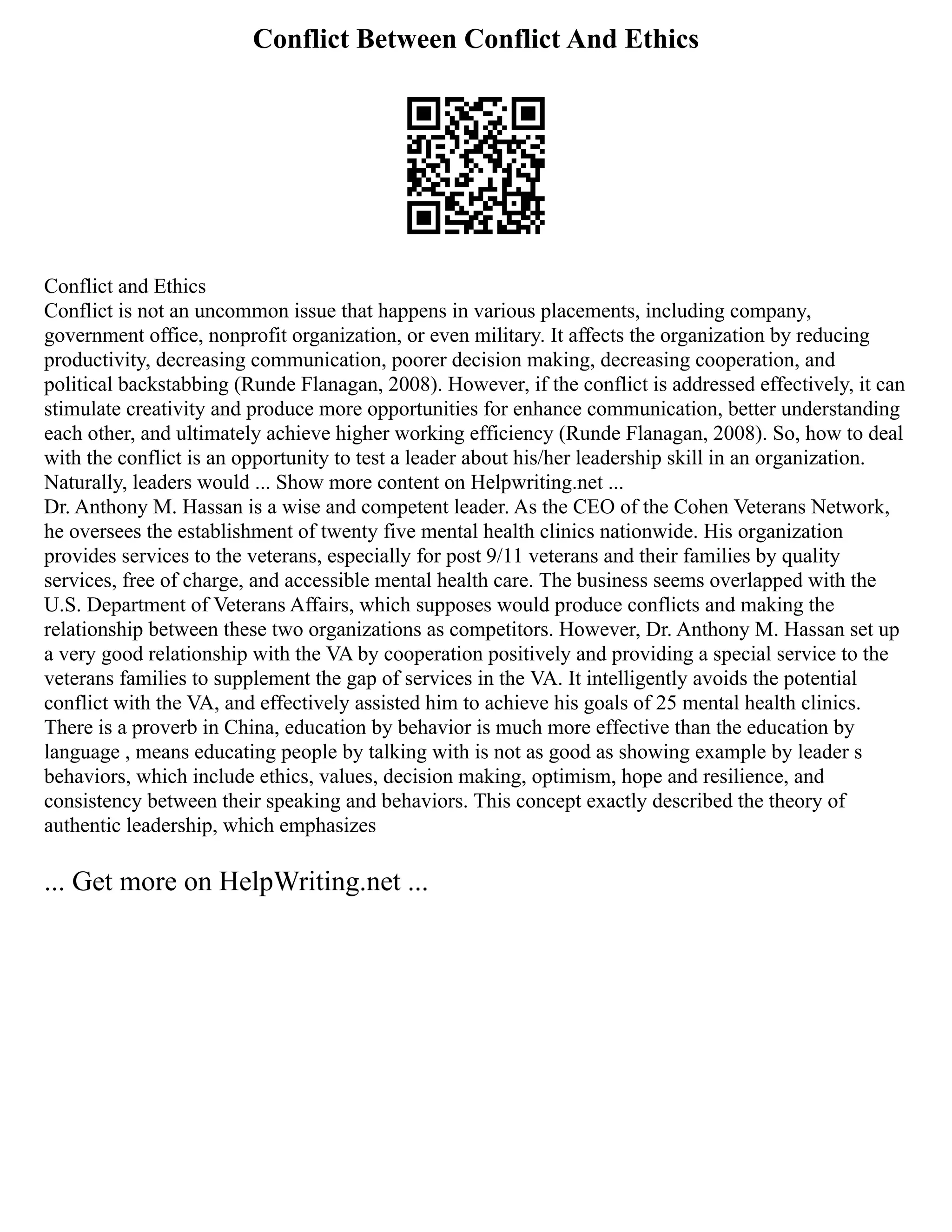 Conflict Between Conflict And Ethics
Conflict and Ethics
Conflict is not an uncommon issue that happens in various placements, including company,
government office, nonprofit organization, or even military. It affects the organization by reducing
productivity, decreasing communication, poorer decision making, decreasing cooperation, and
political backstabbing (Runde Flanagan, 2008). However, if the conflict is addressed effectively, it can
stimulate creativity and produce more opportunities for enhance communication, better understanding
each other, and ultimately achieve higher working efficiency (Runde Flanagan, 2008). So, how to deal
with the conflict is an opportunity to test a leader about his/her leadership skill in an organization.
Naturally, leaders would ... Show more content on Helpwriting.net ...
Dr. Anthony M. Hassan is a wise and competent leader. As the CEO of the Cohen Veterans Network,
he oversees the establishment of twenty five mental health clinics nationwide. His organization
provides services to the veterans, especially for post 9/11 veterans and their families by quality
services, free of charge, and accessible mental health care. The business seems overlapped with the
U.S. Department of Veterans Affairs, which supposes would produce conflicts and making the
relationship between these two organizations as competitors. However, Dr. Anthony M. Hassan set up
a very good relationship with the VA by cooperation positively and providing a special service to the
veterans families to supplement the gap of services in the VA. It intelligently avoids the potential
conflict with the VA, and effectively assisted him to achieve his goals of 25 mental health clinics.
There is a proverb in China, education by behavior is much more effective than the education by
language , means educating people by talking with is not as good as showing example by leader s
behaviors, which include ethics, values, decision making, optimism, hope and resilience, and
consistency between their speaking and behaviors. This concept exactly described the theory of
authentic leadership, which emphasizes
... Get more on HelpWriting.net ...
 