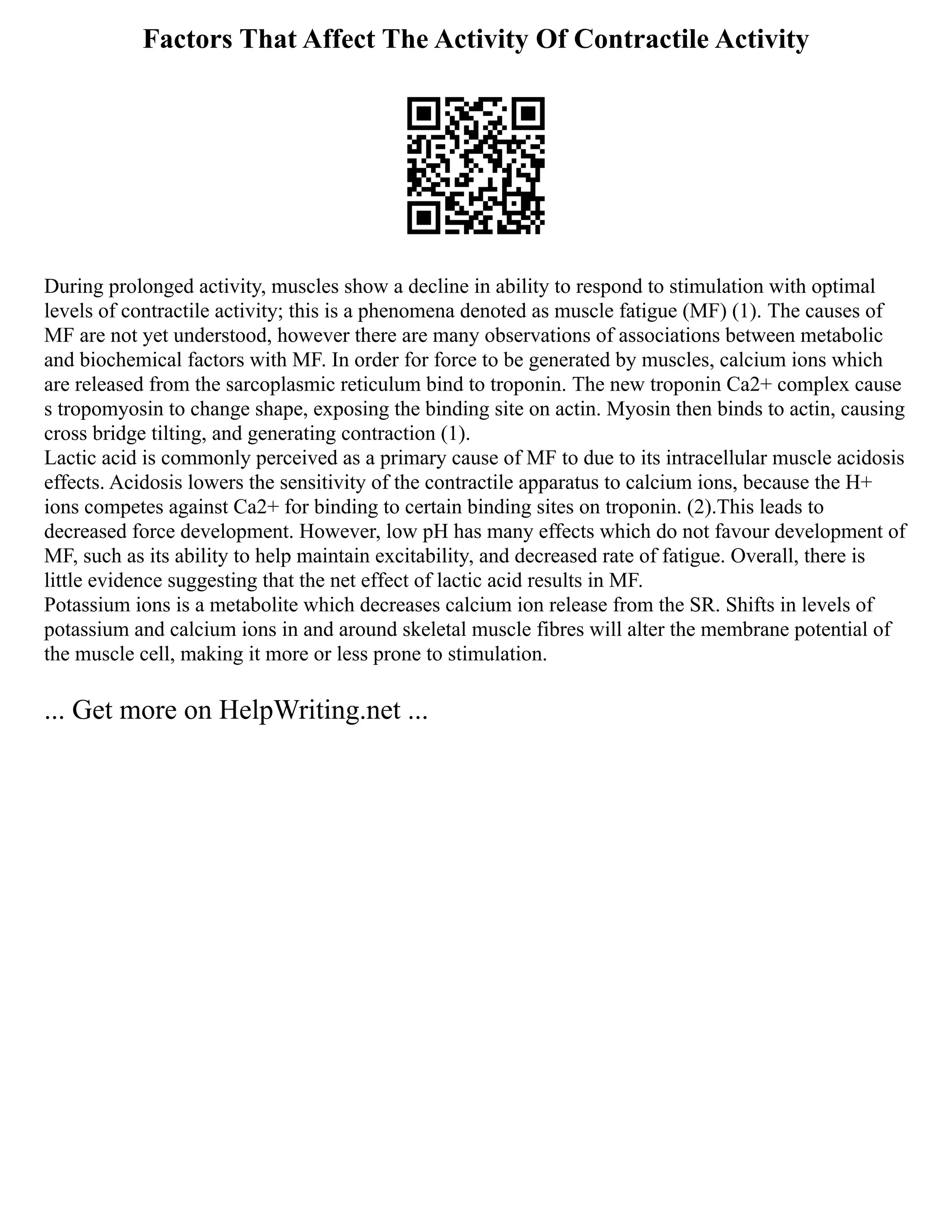Factors That Affect The Activity Of Contractile Activity
During prolonged activity, muscles show a decline in ability to respond to stimulation with optimal
levels of contractile activity; this is a phenomena denoted as muscle fatigue (MF) (1). The causes of
MF are not yet understood, however there are many observations of associations between metabolic
and biochemical factors with MF. In order for force to be generated by muscles, calcium ions which
are released from the sarcoplasmic reticulum bind to troponin. The new troponin Ca2+ complex cause
s tropomyosin to change shape, exposing the binding site on actin. Myosin then binds to actin, causing
cross bridge tilting, and generating contraction (1).
Lactic acid is commonly perceived as a primary cause of MF to due to its intracellular muscle acidosis
effects. Acidosis lowers the sensitivity of the contractile apparatus to calcium ions, because the H+
ions competes against Ca2+ for binding to certain binding sites on troponin. (2).This leads to
decreased force development. However, low pH has many effects which do not favour development of
MF, such as its ability to help maintain excitability, and decreased rate of fatigue. Overall, there is
little evidence suggesting that the net effect of lactic acid results in MF.
Potassium ions is a metabolite which decreases calcium ion release from the SR. Shifts in levels of
potassium and calcium ions in and around skeletal muscle fibres will alter the membrane potential of
the muscle cell, making it more or less prone to stimulation.
... Get more on HelpWriting.net ...
 