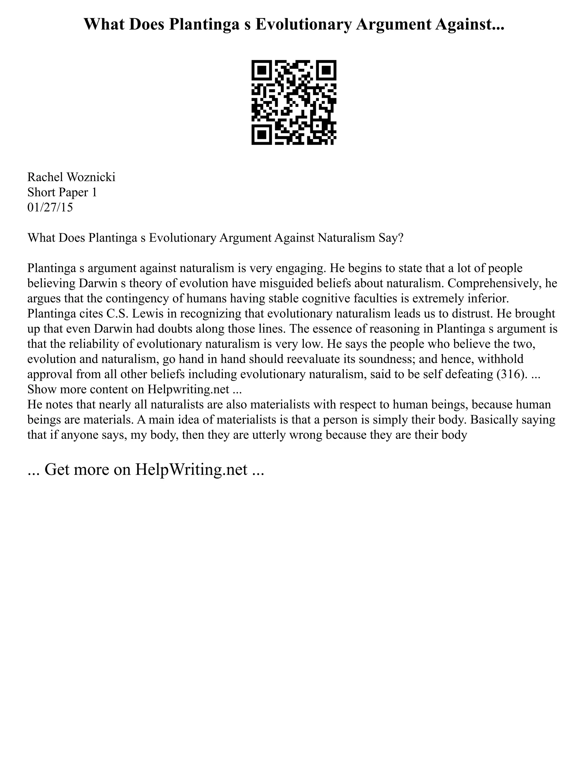 What Does Plantinga s Evolutionary Argument Against...
Rachel Woznicki
Short Paper 1
01/27/15
What Does Plantinga s Evolutionary Argument Against Naturalism Say?
Plantinga s argument against naturalism is very engaging. He begins to state that a lot of people
believing Darwin s theory of evolution have misguided beliefs about naturalism. Comprehensively, he
argues that the contingency of humans having stable cognitive faculties is extremely inferior.
Plantinga cites C.S. Lewis in recognizing that evolutionary naturalism leads us to distrust. He brought
up that even Darwin had doubts along those lines. The essence of reasoning in Plantinga s argument is
that the reliability of evolutionary naturalism is very low. He says the people who believe the two,
evolution and naturalism, go hand in hand should reevaluate its soundness; and hence, withhold
approval from all other beliefs including evolutionary naturalism, said to be self defeating (316). ...
Show more content on Helpwriting.net ...
He notes that nearly all naturalists are also materialists with respect to human beings, because human
beings are materials. A main idea of materialists is that a person is simply their body. Basically saying
that if anyone says, my body, then they are utterly wrong because they are their body
... Get more on HelpWriting.net ...
 