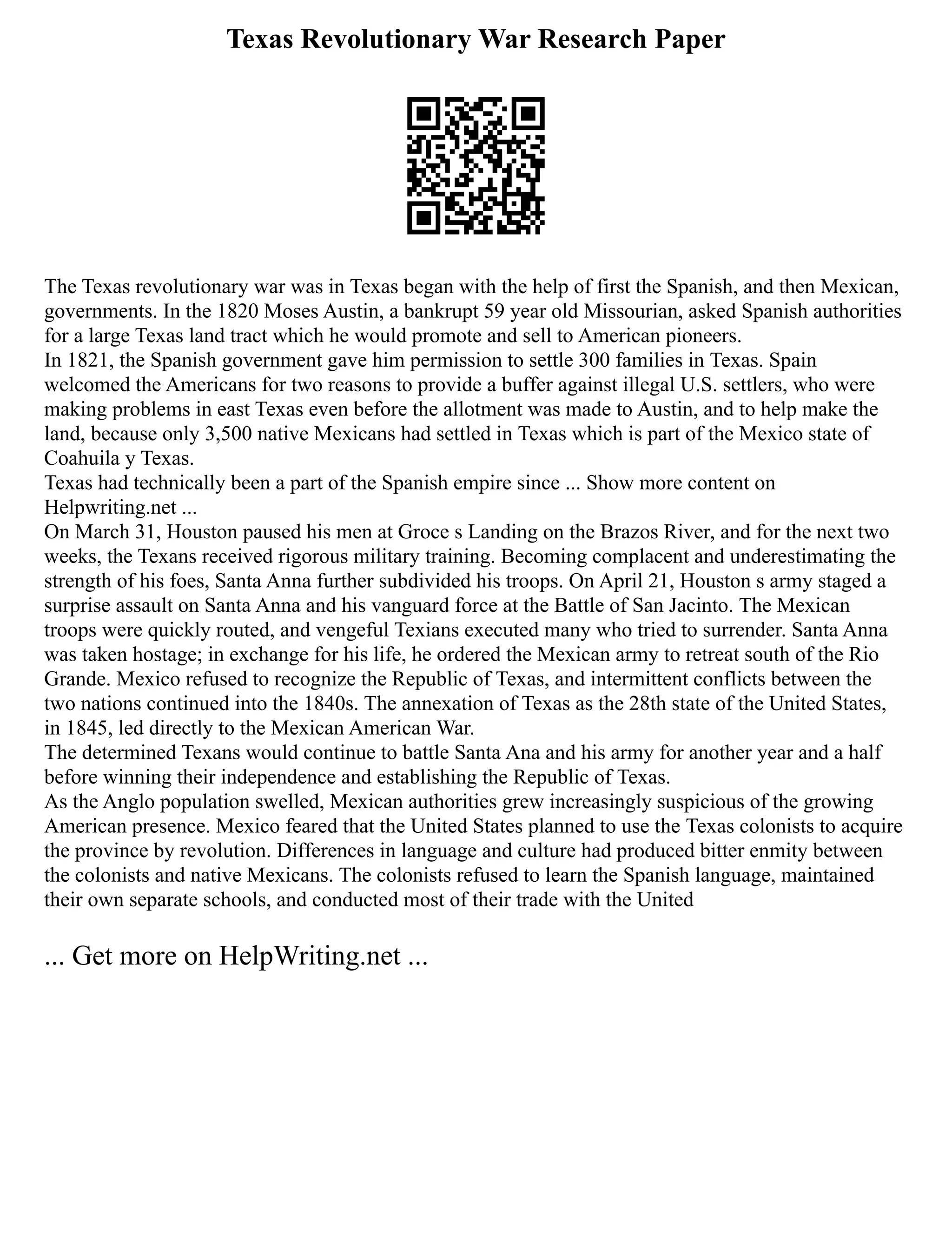 Texas Revolutionary War Research Paper
The Texas revolutionary war was in Texas began with the help of first the Spanish, and then Mexican,
governments. In the 1820 Moses Austin, a bankrupt 59 year old Missourian, asked Spanish authorities
for a large Texas land tract which he would promote and sell to American pioneers.
In 1821, the Spanish government gave him permission to settle 300 families in Texas. Spain
welcomed the Americans for two reasons to provide a buffer against illegal U.S. settlers, who were
making problems in east Texas even before the allotment was made to Austin, and to help make the
land, because only 3,500 native Mexicans had settled in Texas which is part of the Mexico state of
Coahuila y Texas.
Texas had technically been a part of the Spanish empire since ... Show more content on
Helpwriting.net ...
On March 31, Houston paused his men at Groce s Landing on the Brazos River, and for the next two
weeks, the Texans received rigorous military training. Becoming complacent and underestimating the
strength of his foes, Santa Anna further subdivided his troops. On April 21, Houston s army staged a
surprise assault on Santa Anna and his vanguard force at the Battle of San Jacinto. The Mexican
troops were quickly routed, and vengeful Texians executed many who tried to surrender. Santa Anna
was taken hostage; in exchange for his life, he ordered the Mexican army to retreat south of the Rio
Grande. Mexico refused to recognize the Republic of Texas, and intermittent conflicts between the
two nations continued into the 1840s. The annexation of Texas as the 28th state of the United States,
in 1845, led directly to the Mexican American War.
The determined Texans would continue to battle Santa Ana and his army for another year and a half
before winning their independence and establishing the Republic of Texas.
As the Anglo population swelled, Mexican authorities grew increasingly suspicious of the growing
American presence. Mexico feared that the United States planned to use the Texas colonists to acquire
the province by revolution. Differences in language and culture had produced bitter enmity between
the colonists and native Mexicans. The colonists refused to learn the Spanish language, maintained
their own separate schools, and conducted most of their trade with the United
... Get more on HelpWriting.net ...
 