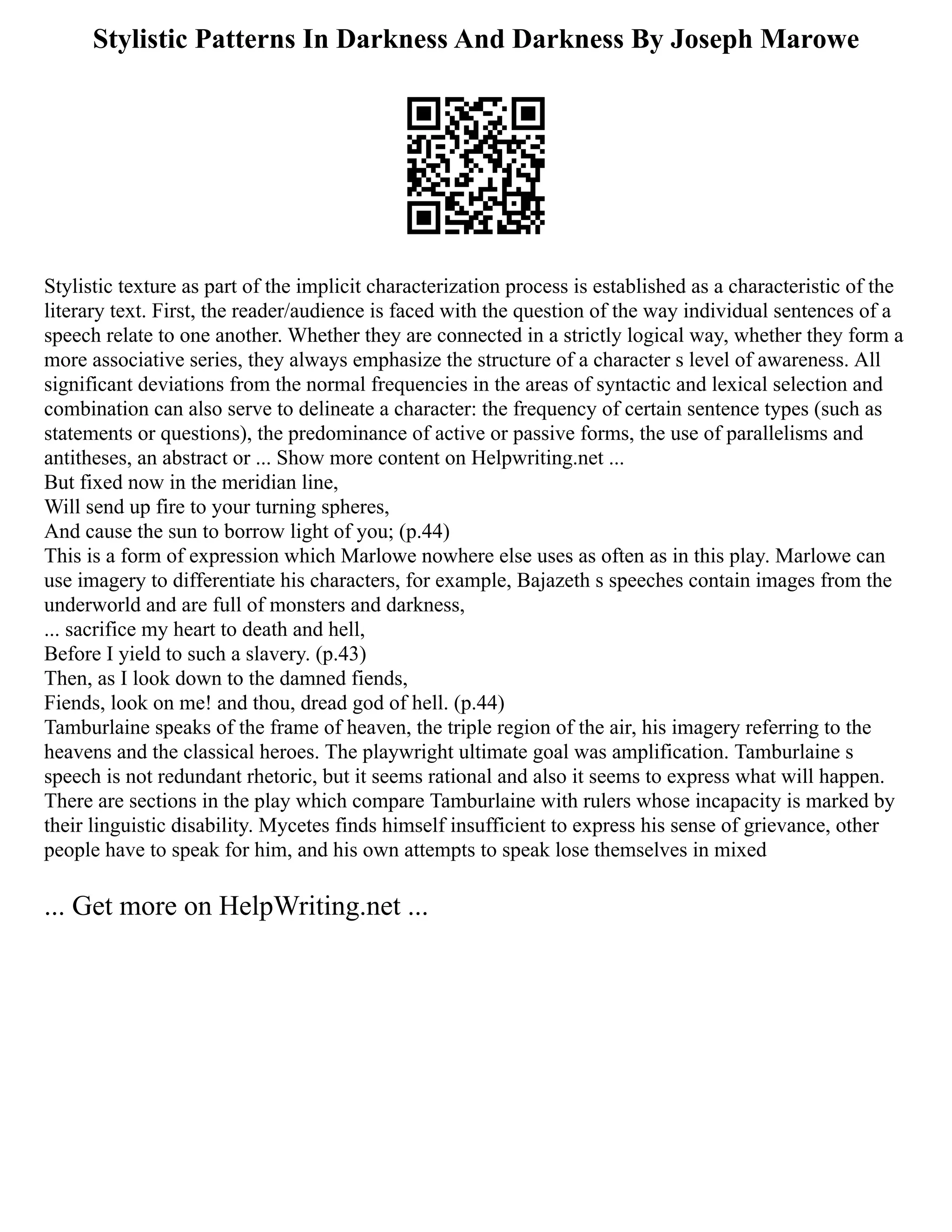 Stylistic Patterns In Darkness And Darkness By Joseph Marowe
Stylistic texture as part of the implicit characterization process is established as a characteristic of the
literary text. First, the reader/audience is faced with the question of the way individual sentences of a
speech relate to one another. Whether they are connected in a strictly logical way, whether they form a
more associative series, they always emphasize the structure of a character s level of awareness. All
significant deviations from the normal frequencies in the areas of syntactic and lexical selection and
combination can also serve to delineate a character: the frequency of certain sentence types (such as
statements or questions), the predominance of active or passive forms, the use of parallelisms and
antitheses, an abstract or ... Show more content on Helpwriting.net ...
But fixed now in the meridian line,
Will send up fire to your turning spheres,
And cause the sun to borrow light of you; (p.44)
This is a form of expression which Marlowe nowhere else uses as often as in this play. Marlowe can
use imagery to differentiate his characters, for example, Bajazeth s speeches contain images from the
underworld and are full of monsters and darkness,
... sacrifice my heart to death and hell,
Before I yield to such a slavery. (p.43)
Then, as I look down to the damned fiends,
Fiends, look on me! and thou, dread god of hell. (p.44)
Tamburlaine speaks of the frame of heaven, the triple region of the air, his imagery referring to the
heavens and the classical heroes. The playwright ultimate goal was amplification. Tamburlaine s
speech is not redundant rhetoric, but it seems rational and also it seems to express what will happen.
There are sections in the play which compare Tamburlaine with rulers whose incapacity is marked by
their linguistic disability. Mycetes finds himself insufficient to express his sense of grievance, other
people have to speak for him, and his own attempts to speak lose themselves in mixed
... Get more on HelpWriting.net ...
 