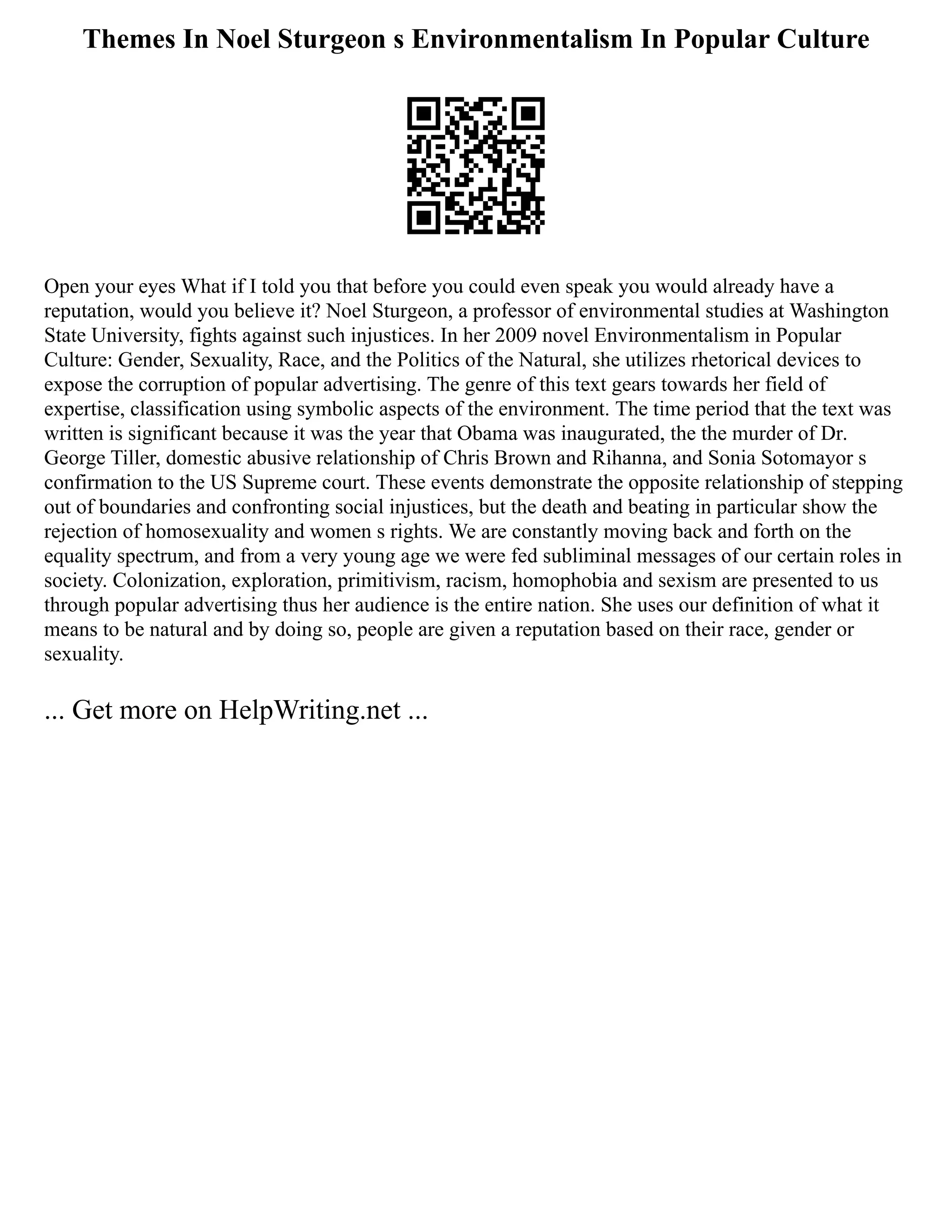 Themes In Noel Sturgeon s Environmentalism In Popular Culture
Open your eyes What if I told you that before you could even speak you would already have a
reputation, would you believe it? Noel Sturgeon, a professor of environmental studies at Washington
State University, fights against such injustices. In her 2009 novel Environmentalism in Popular
Culture: Gender, Sexuality, Race, and the Politics of the Natural, she utilizes rhetorical devices to
expose the corruption of popular advertising. The genre of this text gears towards her field of
expertise, classification using symbolic aspects of the environment. The time period that the text was
written is significant because it was the year that Obama was inaugurated, the the murder of Dr.
George Tiller, domestic abusive relationship of Chris Brown and Rihanna, and Sonia Sotomayor s
confirmation to the US Supreme court. These events demonstrate the opposite relationship of stepping
out of boundaries and confronting social injustices, but the death and beating in particular show the
rejection of homosexuality and women s rights. We are constantly moving back and forth on the
equality spectrum, and from a very young age we were fed subliminal messages of our certain roles in
society. Colonization, exploration, primitivism, racism, homophobia and sexism are presented to us
through popular advertising thus her audience is the entire nation. She uses our definition of what it
means to be natural and by doing so, people are given a reputation based on their race, gender or
sexuality.
... Get more on HelpWriting.net ...
 
