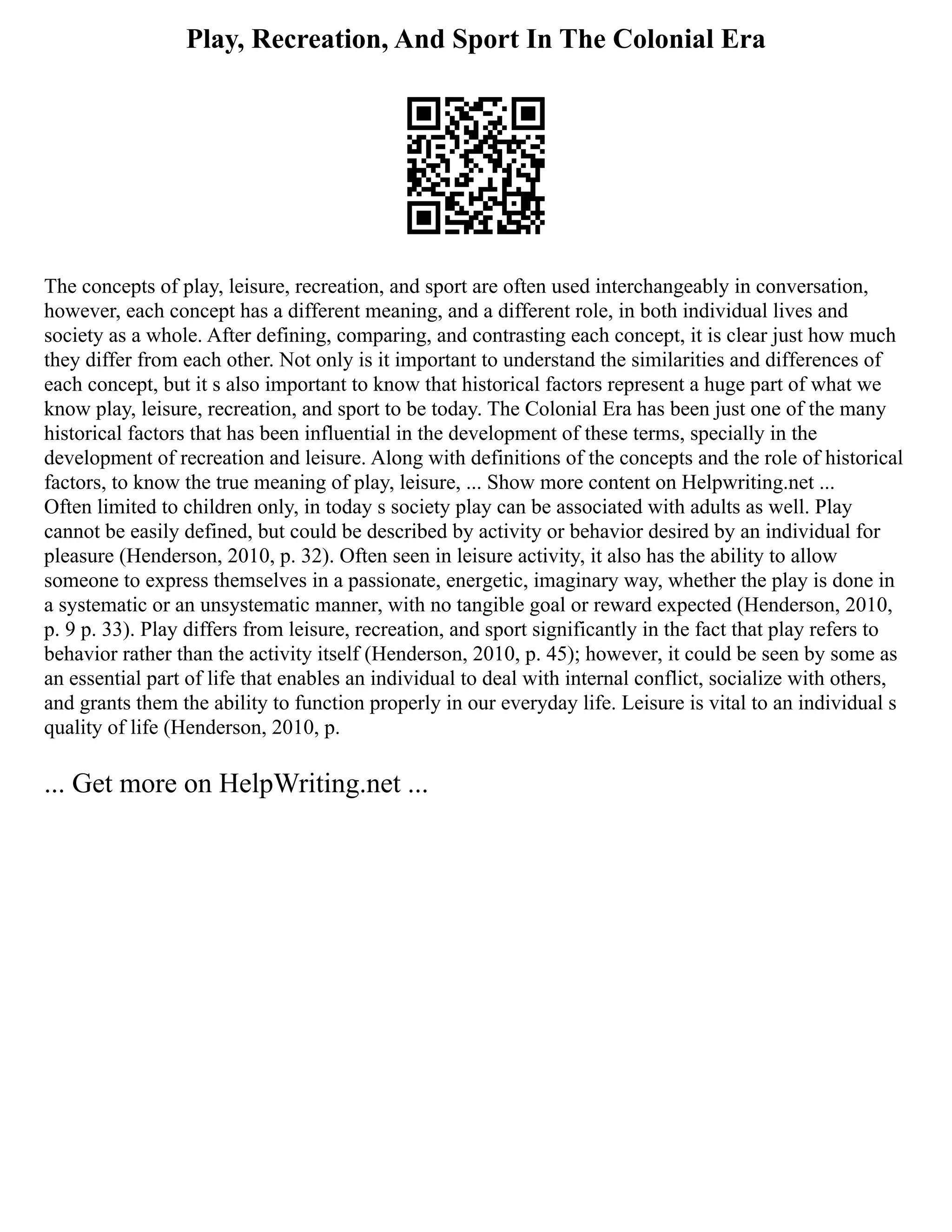 Play, Recreation, And Sport In The Colonial Era
The concepts of play, leisure, recreation, and sport are often used interchangeably in conversation,
however, each concept has a different meaning, and a different role, in both individual lives and
society as a whole. After defining, comparing, and contrasting each concept, it is clear just how much
they differ from each other. Not only is it important to understand the similarities and differences of
each concept, but it s also important to know that historical factors represent a huge part of what we
know play, leisure, recreation, and sport to be today. The Colonial Era has been just one of the many
historical factors that has been influential in the development of these terms, specially in the
development of recreation and leisure. Along with definitions of the concepts and the role of historical
factors, to know the true meaning of play, leisure, ... Show more content on Helpwriting.net ...
Often limited to children only, in today s society play can be associated with adults as well. Play
cannot be easily defined, but could be described by activity or behavior desired by an individual for
pleasure (Henderson, 2010, p. 32). Often seen in leisure activity, it also has the ability to allow
someone to express themselves in a passionate, energetic, imaginary way, whether the play is done in
a systematic or an unsystematic manner, with no tangible goal or reward expected (Henderson, 2010,
p. 9 p. 33). Play differs from leisure, recreation, and sport significantly in the fact that play refers to
behavior rather than the activity itself (Henderson, 2010, p. 45); however, it could be seen by some as
an essential part of life that enables an individual to deal with internal conflict, socialize with others,
and grants them the ability to function properly in our everyday life. Leisure is vital to an individual s
quality of life (Henderson, 2010, p.
... Get more on HelpWriting.net ...
 